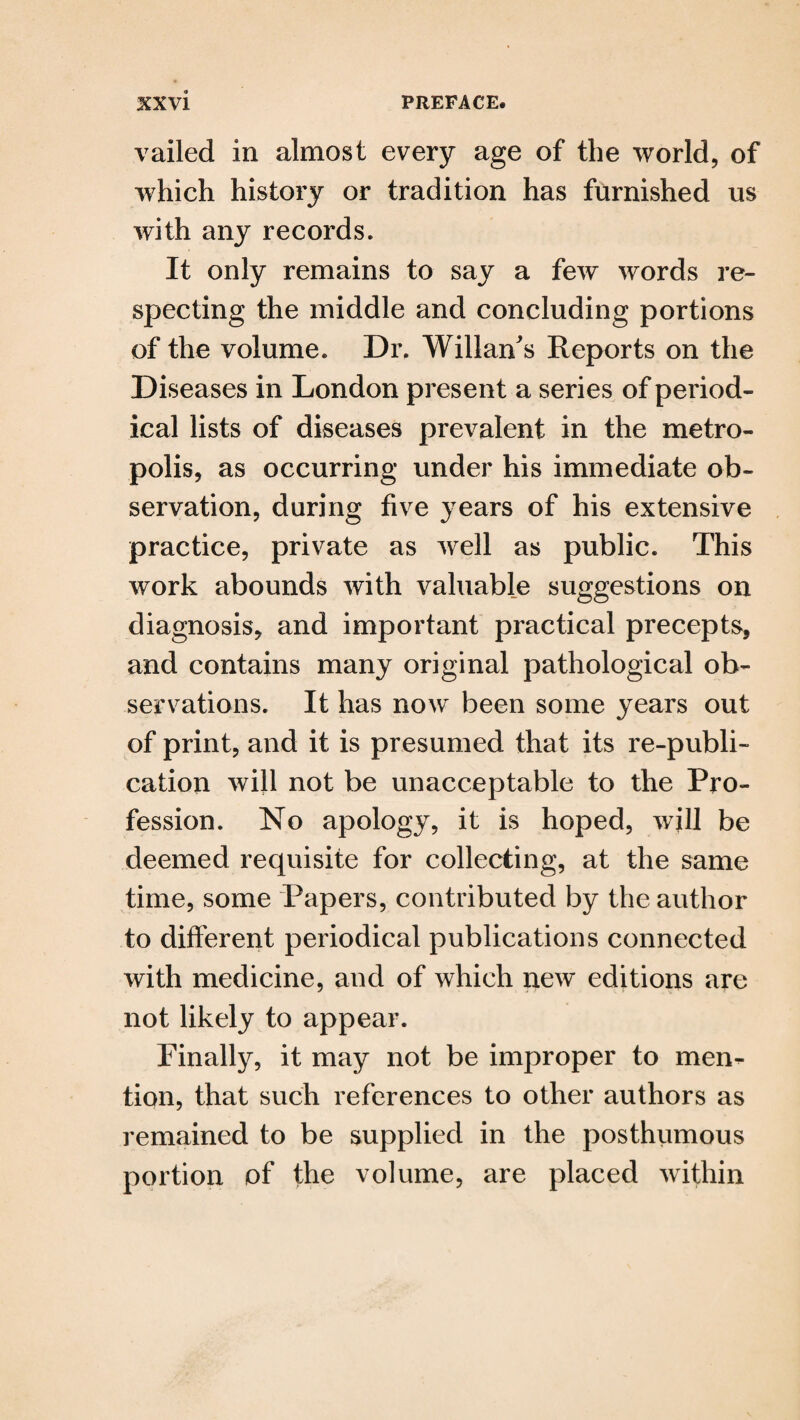 vailed in almost every age of the world, of which history or tradition has furnished us with any records. It only remains to say a few words re¬ specting the middle and concluding portions of the volume. Dr. Willan's Reports on the Diseases in London present a series of period¬ ical lists of diseases prevalent in the metro¬ polis, as occurring under his immediate ob¬ servation, during five years of his extensive practice, private as well as public. This work abounds with valuable suggestions on diagnosis, and important practical precepts, and contains many original pathological ob¬ servations. It has now been some years out of print, and it is presumed that its re-publi¬ cation will not be unacceptable to the Pro¬ fession. No apology, it is hoped, will be deemed requisite for collecting, at the same time, some Papers, contributed by the author to different periodical publications connected with medicine, and of which new editions are not likely to appear. Finally, it may not be improper to men¬ tion, that such references to other authors as remained to be supplied in the posthumous portion of the volume, are placed within