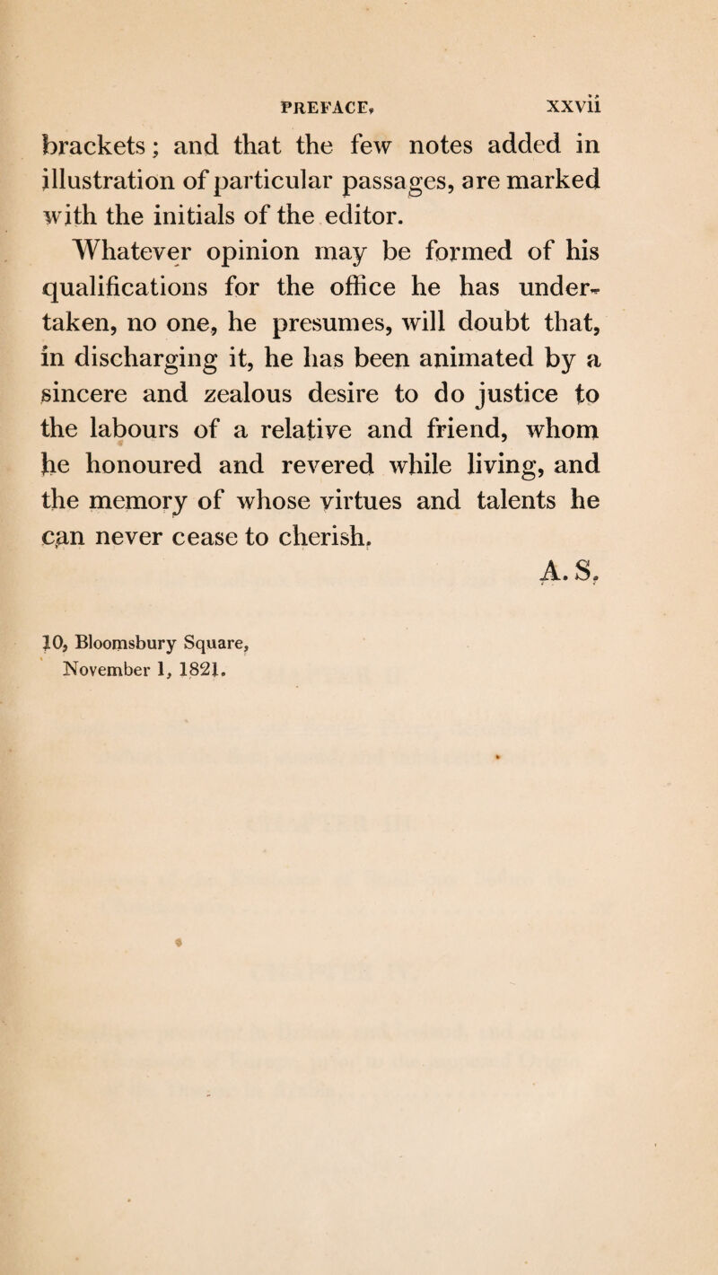 brackets; and that the few notes added in illustration of particular passages, are marked with the initials of the editor. Whatever opinion may be formed of his qualifications for the office he has under¬ taken, no one, he presumes, will doubt that, in discharging it, he has been animated by a sincere and zealous desire to do justice to the labours of a relative and friend, whom he honoured and revered while living, and the memory of whose virtues and talents he can never cease to cherish. 10, Bloomsbury Square, November 1, 1821.