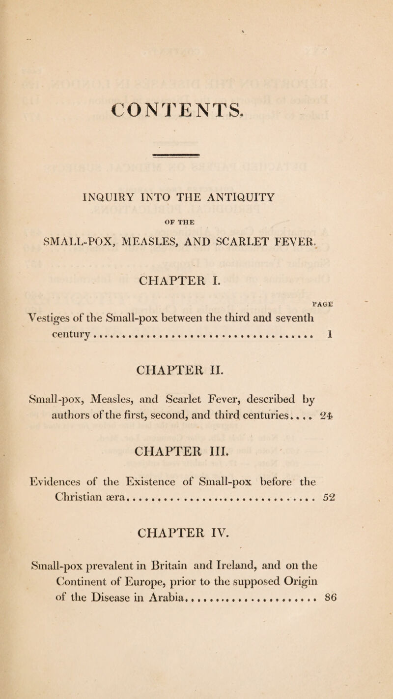 CONTENTS. INQUIRY INTO THE ANTIQUITY OF THE SMALL-POX, MEASLES, AND SCARLET FEVER, CHAPTER I. PAGE Vestiges of the Small-pox between the third and seventh century ... ...... 1 CHAPTER II. Small-pox, Measles, and Scarlet Fever, described by authors of the first, second, and third centuries.... 24* CHAPTER III. Evidences of the Existence of Small-pox before the Christian aera... 52 CHAPTER IV. Small-pox prevalent in Britain and Ireland, and on the Continent of Europe, prior to the supposed Origin of the Disease in Arabia.. 86