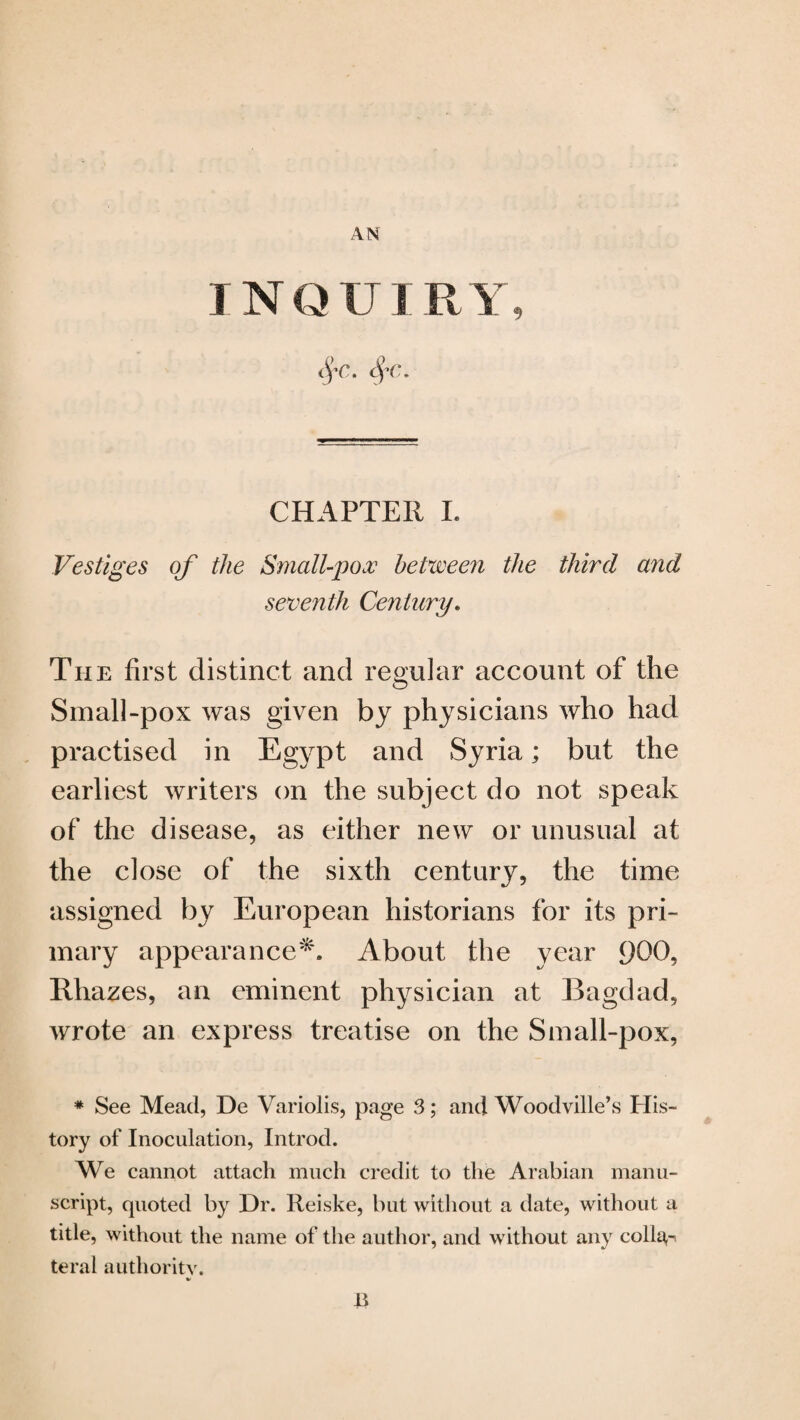 AN INQU I RY, CHAPTER I. Vestiges of the Small-pox between the third and seventh Century. The first distinct and regular account of the Small-pox was given by physicians who had practised in Egypt and Syria; but the earliest writers on the subject do not speak of the disease, as either new or unusual at the close of the sixth century, the time assigned by European historians for its pri¬ mary appearance*. About the year 900, Rhazes, an eminent physician at Bagdad, wrote an express treatise on the Small-pox, * See Mead, De Variolis, page 3; and Woodville’s His¬ tory of Inoculation, Introd. We cannot attach much credit to the Arabian manu¬ script, quoted by Dr. Reiske, but without a date, without a title, without the name of the author, and without any coll^-, tend authority. V E