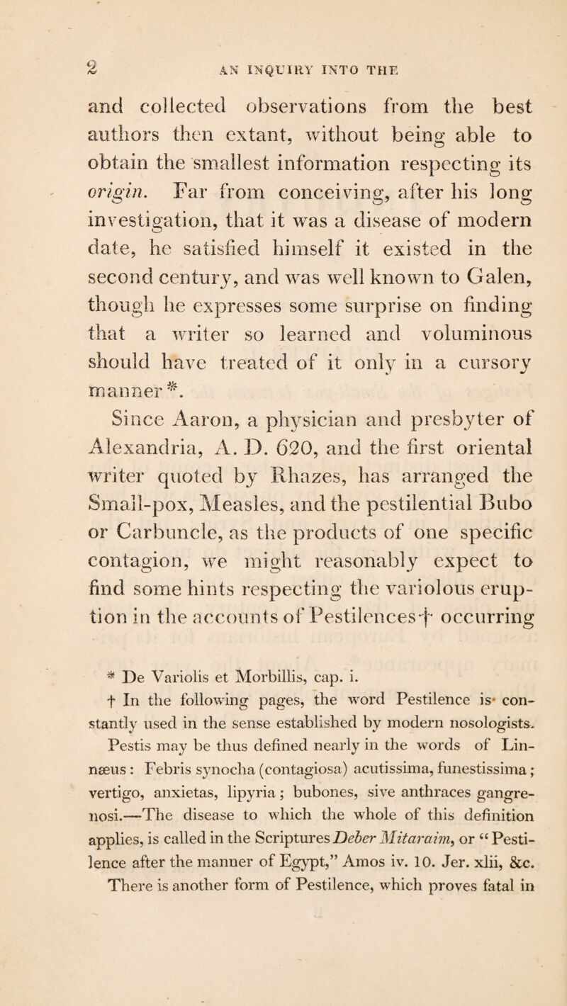 and collected observations from the best authors then extant, without being able to obtain the smallest information respecting its origin. Far from conceiving, after his long investigation, that it was a disease of modern date, he satisfied himself it existed in the second century, and was well known to Galen, though he expresses some surprise on finding that a writer so learned and voluminous should have treated of it only in a cursory manner A Since Aaron, a physician and presbyter of Alexandria, A. D. 620, and the first oriental writer quoted by Rhazes, has arranged the Small-pox, Measles, and the pestilential Bubo or Carbuncle, as the products of one specific contagion, we might reasonably expect to find some hints respecting the variolous erup¬ tion in the accounts of Pestilences^ occurring * De Variolis et Morbillis, cap. i. t In the following pages, the word Pestilence is- con¬ stantly used in the sense established by modern nosologists. Pestis may be thus defined nearly in the words of Lin¬ naeus : Febris synocha (contagiosa) acutissima, funestissima; vertigo, anxietas, lipyria; bubones, sive anthraces gangre- nosi.—The disease to which the wThole of this definition applies, is called in the Scriptures Deber Mitaraim, or “ Pesti¬ lence after the manner of Egypt,” Amos iv. 10. Jer. xlii, &c. There is another form of Pestilence, which proves fatal in