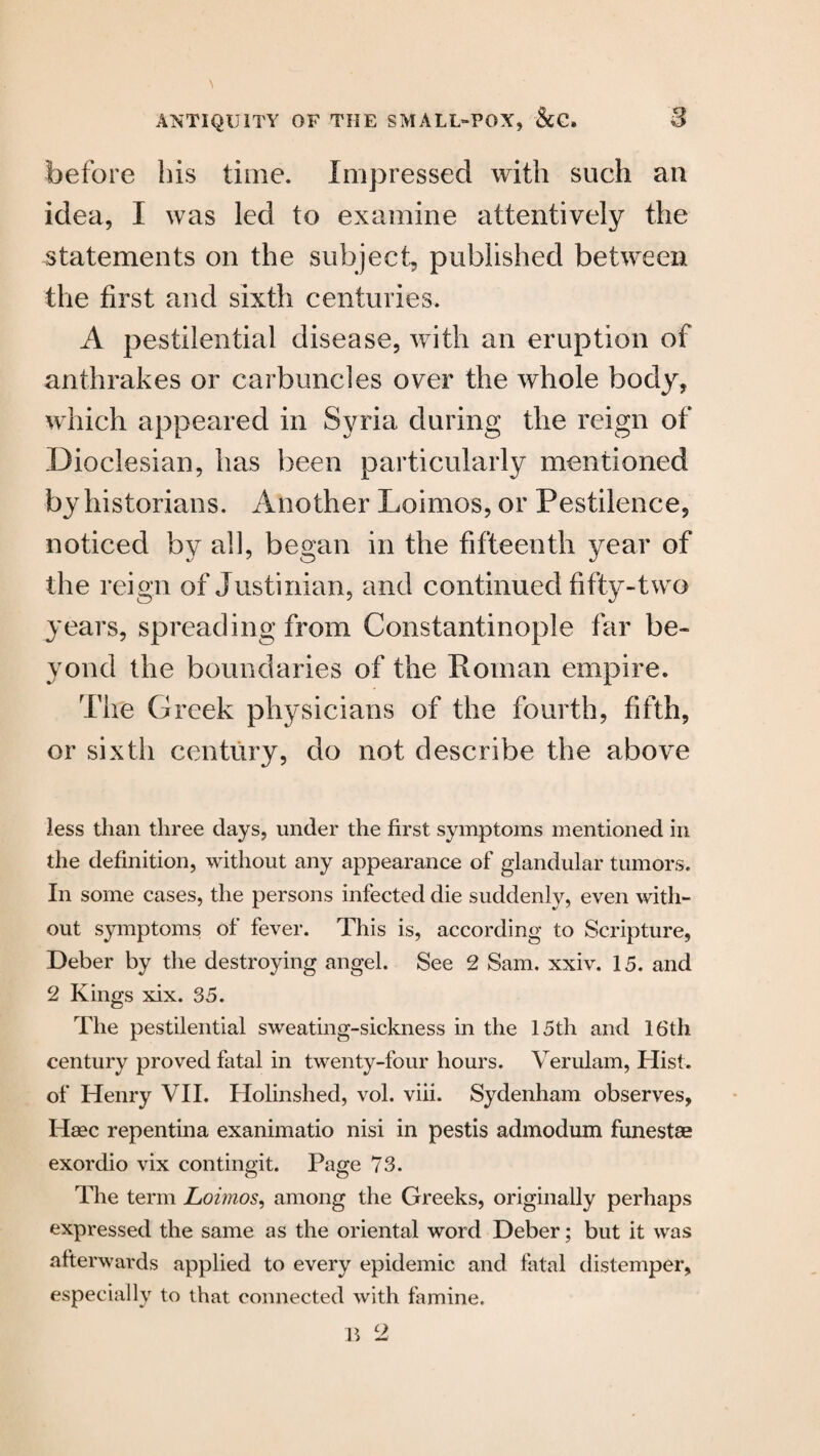 before his time. Impressed with such an idea, I was led to examine attentively the statements on the subject, published between the first and sixth centuries. A pestilential disease, with an eruption of anthrakes or carbuncles over the whole body, which appeared in Syria during the reign of Dioclesian, has been particularly mentioned by historians. Another Loimos, or Pestilence, noticed by all, began in the fifteenth year of the reign of Justinian, and continued fifty-two years, spreading from Constantinople far be¬ yond the boundaries of the Roman empire. The Greek physicians of the fourth, fifth, or sixth century, do not describe the above less than three days, under the first symptoms mentioned in the definition, without any appearance of glandular tumors. In some cases, the persons infected die suddenly, even with¬ out symptoms of fever. This is, according to Scripture, Deber by the destroying angel. See 2 Sam. xxiv. 15. and 2 Kings xix. 35. The pestilential sweating-sickness in the 15th and 16th century proved fatal in twenty-four hours. Verulam, Hist, of Henry VII. Holinshed, vol. viii. Sydenham observes, Haec repentina exanimatio nisi in pestis admodum funestae exordio vix contingit. Page 73. The term Loimos, among the Greeks, originally perhaps expressed the same as the oriental word Deber; but it was afterwards applied to every epidemic and fatal distemper, especially to that connected with famine.