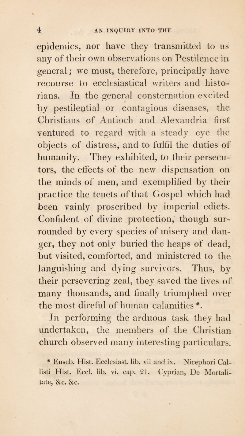 epidemics, nor have they transmitted to us any of their own observations on Pestilence in general; we must, therefore, principally have recourse to ecclesiastical writers and histo¬ rians. In the general consternation excited by pestilential or contagious diseases, the Christians of Antioch and Alexandria first ventured to regard with a steady eye the objects of distress, and to fulfil the duties of humanity. They exhibited, to their persecu¬ tors, the effects of the new dispensation on the minds of men, and exemplified by their practice the tenets of that Gospel which had been vainly proscribed by imperial edicts. Confident of divine protection, though sur¬ rounded by every species of misery and dan¬ ger, they not only buried the heaps of dead, but visited, comforted, and ministered to the languishing and dying survivors. Thus, by their persevering zeal, they saved the lives of many thousands, and finally triumphed over the most direful of human calamities *. In performing the arduous task they had undertaken, the members of the Christian church observed many interesting particulars. * Euseb. Hist. Ecclesiast. lib. yii and ix. Nicephori Cal- listi Hist. Eccl. lib. vi. cap. 21. Cyprian, De Mortali- tate, &c. See.