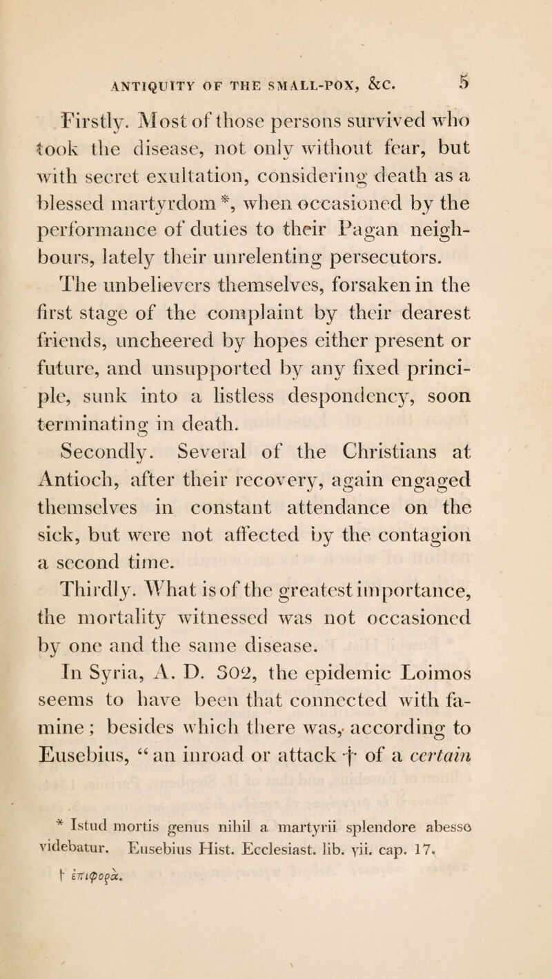 Firstly. Most of those persons survived who took the disease, not oniv without fear, but with secret exultation, considering death as a blessed martyrdom*, when occasioned by the performance of duties to their Pagan neigh¬ bours, lately their unrelenting persecutors. The unbelievers themselves, forsaken in the first stage of the complaint by their dearest friends, uncheered by hopes either present or future, and unsupported by any fixed princi¬ ple, sunk into a listless despondency, soon terminating in death. Secondly. Several of the Christians at Antioch, after their recovery, again engaged themselves in constant attendance on the sick, but were not affected by the contagion a second time. Thirdljx What is of the greatest importance, the mortality witnessed was not occasioned by one and the same disease. In Syria, A. D. 302, the epidemic Loimos seems to have been that connected with fa¬ mine ; besides which there was,- according to Eusebius, “ an inroad or attack p of a certain * Istud mortis genus nihil a martyrii splendore abesse videbatur. Eusebius Elist. Ecclesiast. lib. yii. cap. 17. 1 £7tL<pO()CC.