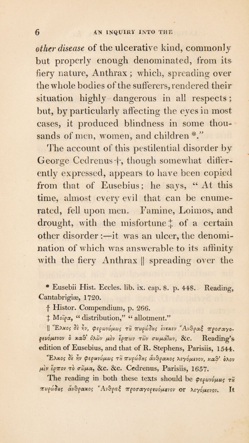 other disease of the ulcerative kind, commonly but properly enough denominated, from its fiery nature, Anthrax; which, spreading over the whole bodies of the sufferers, rendered their situation highly dangerous in all respects; but, by particularly affecting the eyes in most cases, it produced blindness in some thou¬ sands of men, women, and children The account of this pestilential disorder by George Cedrenusff, though somewhat differ¬ ently expressed, appears to have been copied from that of Eusebius: he saj7s, 66 At this time, almost every evil that can be enume¬ rated, fell upon mem Famine, Loirnos, and drought, with the misfortune J of a certain other disorder :—it was an ulcer, the denomi¬ nation of which was answerable to its affinity with the fiery Anthrax || spreading over the * Eusebii Hist. Eccles. lib. ix. cap. 8. p. 448. Reading, Cantabrigian, 1720. f Histor. Compendium, p. 266. X MoTga, “ distribution,” “ allotment.” || ,;E;\#05 Yiv, <pEguvufACog rS evehev *TTgovayo- qtvo/AEVOv 6 ftaS* oXuv jaev e^ttcov ruv crecj^aluv, &C. Reading’s edition of Eusebius, and that of R. Stephens, Parisiis, 1544. Ea#0£ frs vv <pEguvu/ACo$ rS 7rugavS^axog XEyo/xEvov, oAov plv EgTTov to c’co/xu, See. &c. Cedrenus, Parisiis, 1657. The reading in both these texts should be (pe^covu/jiug rs av§$cotog Av$pa% WQorayoftvofAtvov or teyo/UEvov. It