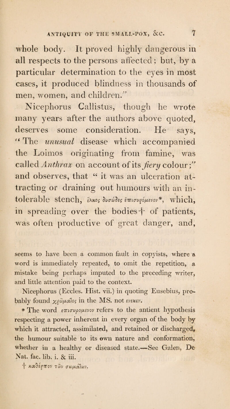 whole body. It proved highly dangerous in all respects to the persons affected; but, by a particular determination to the eyes in most cases, it produced blindness in thousands of men, women, and children/’ Nicephoros Callistus, though lie wrote many years after the authors above quoted, deserves some consideration. He says, “ The unusual disease which accompanied the Loimos originating from famine, was called Anthrax on account of its fiery colour /' and observes, that “ it was an ulceration at¬ tracting or draining out humours with an in¬ tolerable stench, e?wo$ imcrugofiievov*} which, in spreading over the bodies*!' of patients, was often productive of great danger, and, seems to have been a common fault in copyists, where a word is immediately repeated, to omit the repetition, a mistake being perhaps imputed to the preceding writer, and little attention paid to the context. Nicephorus (Eccles. Hist, vii.) in quoting Eusebius, pro¬ bably found in the MS. not svexgv, * The word £7ri<rupop<,Evov refers to the antient hypothesis respecting a power inherent in every organ of the body by which it attracted, assimilated, and retained or discharged, the humour suitable to its own nature and conformation, whether in a healthy or diseased state.—-See Galen, De Nat. fac. lib. i. & iii. T >ca^E^7rov tmv aufxcclcov.