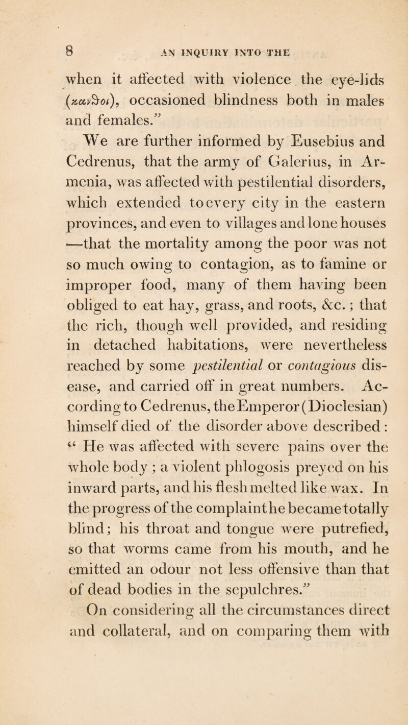 when it affected with violence the eye-lids (zet&oi), occasioned blindness both in males and females/' We are further informed by Eusebius and Cedrenus, that the army of Galerius, in Ar¬ menia, was affected with pestilential disorders, which extended to every city in the eastern provinces, and even to villages and lone houses —that the mortality among the poor was not so much owing to contagion, as to famine or improper food, many of them having been obliged to eat hay, grass, and roots, &c.; that the rich, though well provided, and residing in detached habitations, were nevertheless reached by some pestilential or contagious dis¬ ease, and carried off in great numbers. Ac¬ cording to Cedrenus, theEmperor(Dioclesian) himself died of the disorder above described : He was affected with severe pains over the whole body ; a violent phlogosis preyed on his inward parts, and his flesh melted like wax. In the progress of the complainthe became totally blind; his throat and tongue were putrefied, so that worms came from his mouth, and he emitted an odour not less offensive than that of dead bodies in the sepulchres/' On considering all the circumstances direct and collateral, and on comparing them with