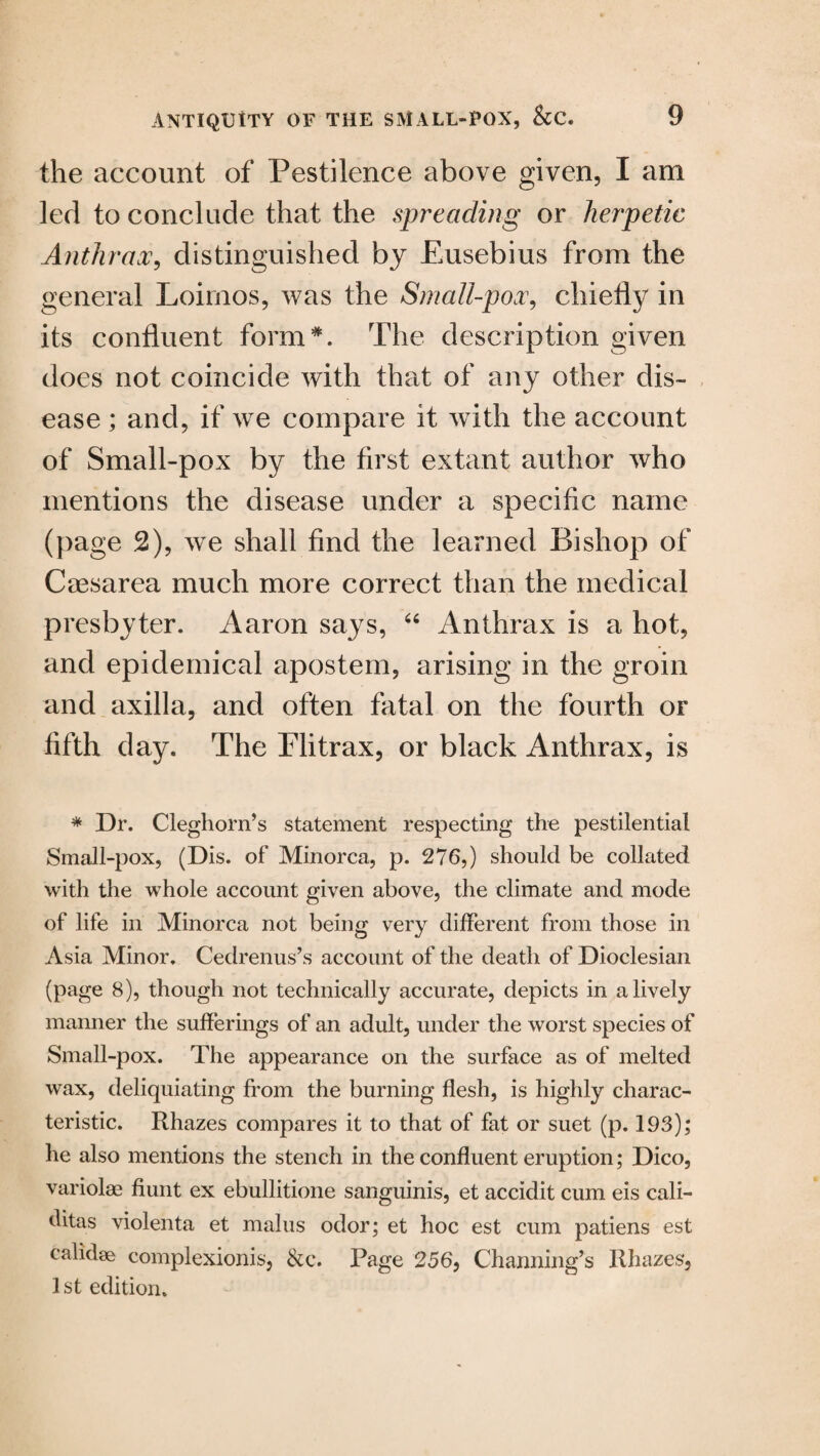 the account of Pestilence above given, I am led to conclude that the spreading or herpetic Anthrax, distinguished by Eusebius from the general Loirnos, was the Small-pox, chiefly in its confluent form *. The description given does not coincide with that of any other dis¬ ease ; and, if we compare it with the account of Small-pox by the first extant author who mentions the disease under a specific name (page 2), we shall find the learned Bishop of Caesarea much more correct than the medical presbyter. Aaron says, 64 Anthrax is a hot, and epidemical apostem, arising in the groin and axilla, and often fatal on the fourth or fifth day. The Flitrax, or black Anthrax, is * Dr. Cleghorn’s statement respecting the pestilential Small-pox, (Dis. of Minorca, p. 276,) should be collated with the whole account given above, the climate and mode of life in Minorca not being very different from those in Asia Minor. Cedrenus’s account of the death of Dioclesian (page 8), though not technically accurate, depicts in a lively manner the sufferings of an adult, under the worst species of Small-pox. The appearance on the surface as of melted wax, deliquiating from the burning flesh, is highly charac¬ teristic. Rhazes compares it to that of fat or suet (p. 193); he also mentions the stench in the confluent eruption; Dico, variolae hunt ex ebullitione sanguinis, et accidit cum eis cali- ditas violenta et malus odor; et hoc est cum patiens est calidse complexionis, &c. Page 256, Channing’s Rhazes, 1st edition.