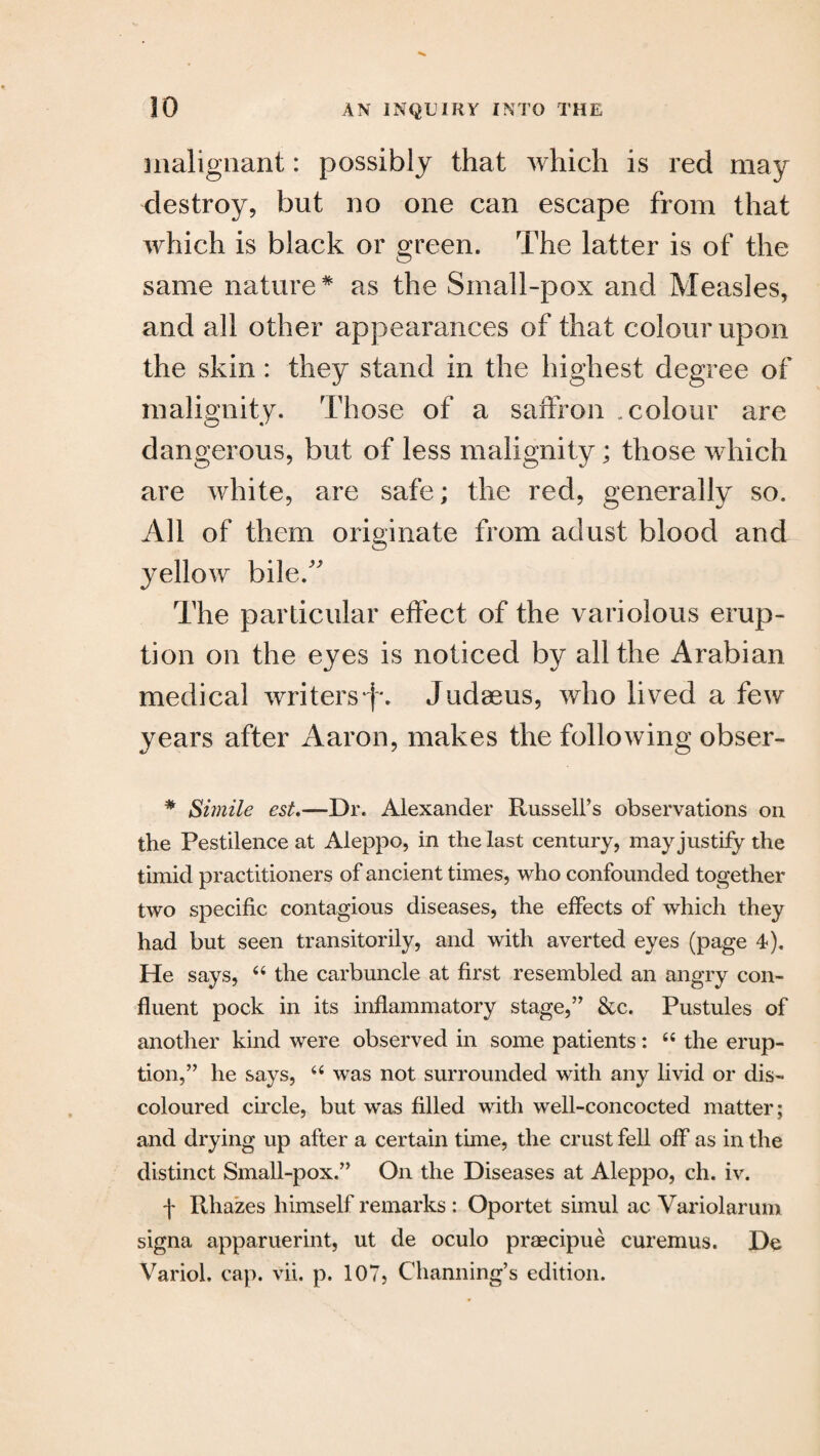 malignant: possibly that which is red may destroy, but no one can escape from that which is black or green. The latter is of the same nature * as the Small-pox and Measles, and all other appearances of that colour upon the skin: they stand in the highest degree of malignity. Those of a saffron .colour are dangerous, but of less malignity; those which are white, are safe; the red, generally so. All of them originate from adust blood and yellow bileff The particular effect of the variolous erup¬ tion on the eyes is noticed by all the Arabian medical writers )'. Judaeus, who lived a few years after Aaron, makes the following obser- * Simile est.—Dr. Alexander Russell’s observations on the Pestilence at Aleppo, in the last century, may justify the timid practitioners of ancient times, who confounded together two specific contagious diseases, the effects of which they had but seen transitorily, and with averted eyes (page 4). He says, “ the carbuncle at first resembled an angry con¬ fluent pock in its inflammatory stage,” &c. Pustules of another kind were observed in some patients: 6i the erup¬ tion,” he says, “ was not surrounded with any livid or dis¬ coloured circle, but was filled with well-concocted matter; and drying up after a certain tune, the crust fell off as in the distinct Small-pox.” On the Diseases at Aleppo, ch. iv. f Rhazes himself remarks : Oportet simul ac Variolarum signa apparuerint, ut de oculo praecipue curemus. De Variol. cap. vii. p. 107, Channing’s edition.