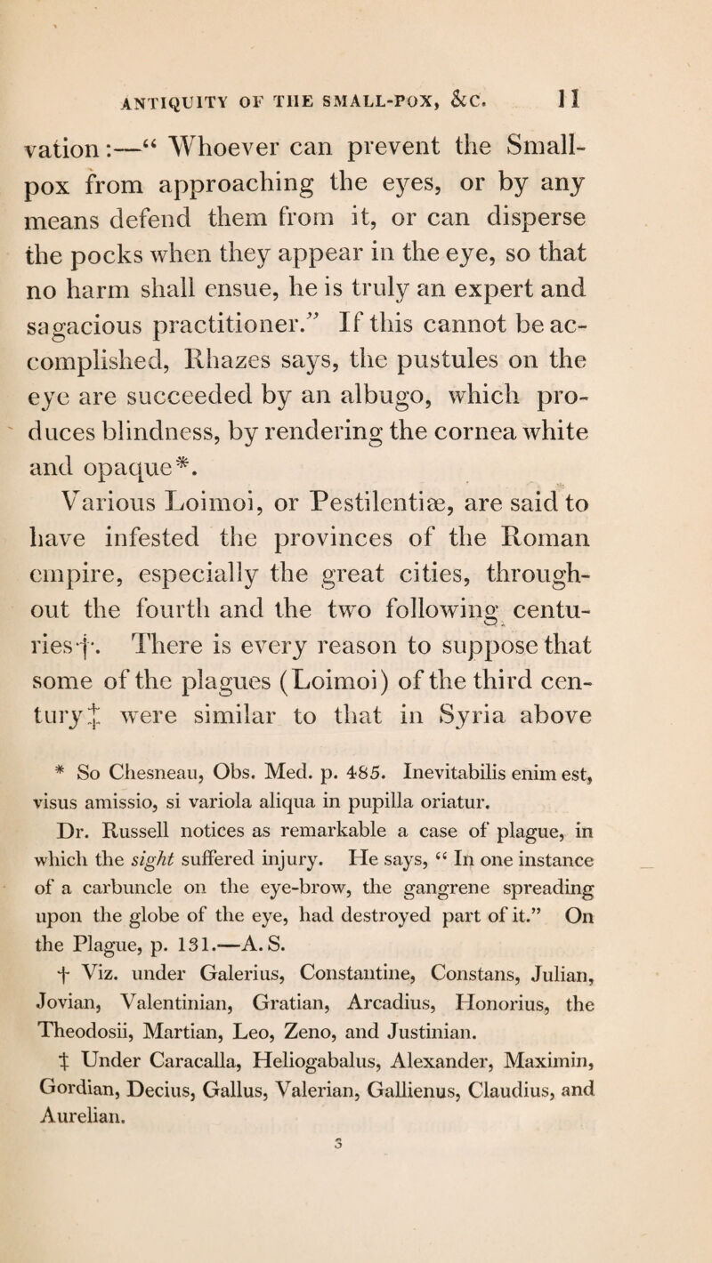 vation:—“ Whoever can prevent the Small¬ pox from approaching the eyes, or by any means defend them from it, or can disperse the pocks when they appear in the eye, so that no harm shall ensue, he is truly an expert and sagacious practitioner/’ If this cannot be ac¬ complished, Rhazes says, the pustules on the eye are succeeded by an albugo, which pro¬ duces blindness, by rendering the cornea white and opaque*. Various Loimoi, or Pestilentise, are said to have infested the provinces of the Roman empire, especially the great cities, through¬ out the fourth and the two following centu¬ ries There is every reason to suppose that some of the plagues (Loimoi) of the third cen¬ tury J were similar to that in Syria above * So Chesneau, Obs. Med. p. 485. Inevitabilis enim est, visus amissio, si variola aliqua in pupilla oriatur. Dr. Russell notices as remarkable a case of plague, in which the sight suffered injury. He says, “ In one instance of a carbuncle on the eye-brow, the gangrene spreading upon the globe of the eye, had destroyed part of it.” On the Plague, p. 131.—A. S. f Viz. under Galerius, Constantine, Constans, Julian, Jovian, Valentinian, Gratian, Arcadius, Honorius, the Theodosii, Martian, Leo, Zeno, and Justinian. f Under Caracalla, Heliogabalus, Alexander, Maximin, Gordian, Decius, Gallus, Valerian, Gallienus, Claudius, and Aurelian.