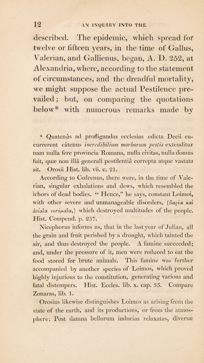 described. The epidemic, which spread for twelve or fifteen years, in the time of Callus, Valerian, and Gallienus, began, A. D. 252, at Alexandria, where, according to the statement of circumstances, and the dreadful mortality, we might suppose the actual Pestilence pre¬ vailed ; but, on comparing the quotations below* with numerous remarks made by * Quatenus ad profligandas ecclesias edicta Decii cu- currerent eatenus incredibilimn morborum pestis extenditur nam nulla fere provincia Romana, nulla civitas, nulla domus fuit, quae non ilia generali pestilentia correpta atque vastata sit. Orosii Hist. lib. vii. c. 21. According to Cedrenus, there were, in the time of Vale¬ rian, singular exhalations and dews, which resembled the ichors of dead bodies. 66 Hence,” he says, constant Loimoi, with other severe and unmanageable disorders, (Pagea. not) avhxlx vo<TYifA,ofla9) which destroyed multitudes of the people. Hist. Compend. p. 257. Nicephorus informs us, that in the last year of Julian, all the grain and fruit perished by a drought, which tainted the air, and thus destroyed the people. A famine succeeded; and, under the pressure of it, men were reduced to eat the food stored for brute animals. This famine was further accompanied by another species of Loimos, which proved highly injurious to the constitution, generating various and fatal distempers. Hist. Eccles. lib. x. cap. 35. Compare Zonaras, lib. 1. Orosius likewise distinguishes Loimos as arising from the state of the earth, and its productions, or from the atmos¬ phere: Post damna bellorum inducias relaxatas, diversae