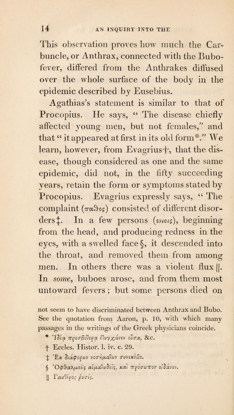 This observation proves how much the Car¬ buncle, or Anthrax, connected with the Bubo- fever, differed from the Anthrakes diffused over the whole surface of the body in the epidemic described by Eusebius. Agathias's statement is similar to that of Procopius. lie says, 44 The disease chiefly affected young men, but not females/' and that44 it appeared at first in its old form*.” We learn, however, from Evagrius*f*, that the dis¬ ease, though considered as one and the same epidemic, did not, in the fifty succeeding years, retain the form or symptoms stated by Procopius. Evagrius expressly says, 44 The complaint (vaS-og) consisted of different disor¬ ders In a few persons (tvtoig), beginning from the head, and producing redness in the eyes, with a swelled face§, it descended into the throat, and removed them from among men. In others there was a violent flux ||. In some, buboes arose, and from them most untoward fevers; but some persons died on not seem to have discriminated between Anthrax and Bubo. See the quotation from Aaron, p. 10, with which many passages in the writings of the Greek physicians coincide. * ’Id's# 7TP£cr@ul£g(Z £luyx&V£V oucroc, &C. j- Eccles. Histor. 1. iv. c. 29. ^ Ek diaQoguv vocrri/ui.aluv (TUV£K£flo. § ’O<p§aX/A0ui; ccl/xalco^eTs, xcti TTfocrunov o/$#vov. [{ Facrl^o; pvat$.