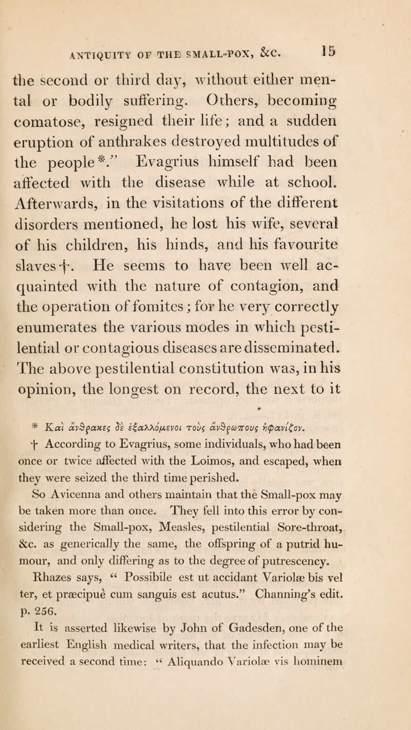 the second or third day, without either men¬ tal or bodily suffering. Others, becoming comatose, resigned their life; and a sudden eruption of anthrakes destroyed multitudes of the people*.” Evagrius himself had been affected with the disease while at schooh Afterwards, in the visitations of the different disorders mentioned, he lost his wife, several of his children, his hinds, and his favourite slaves A. He seems to have been well ac¬ quainted with the nature of contagion, and the operation of fomites; for he very correctly enumerates the various modes in which pesti¬ lential or contagious diseases are disseminated. The above pestilential constitution was, in his opinion, the longest on record, the next to it * Kai E^aXXofXEVOi tou$ avSgcoTroug yi<p<zvi£ov. f According to Evagrius, some individuals, who had been once or twice affected with the Loimos, and escaped, when they were seized the third time perished. So Avicenna and others maintain that the Small-pox may be taken more than once. They fell into this error by con¬ sidering the Small-pox, Measles, pestilential Sore-throat, &c. as generically the same, the offspring of a putrid hu¬ mour, and only differing as to the degree of putrescency. Rhazes says, “ Possibile est ut accidant Variolae bis vel ter, et praecipue cum sanguis est acutus.” Channing’s edit, p. 256. It is asserted likewise by John of Gadesden, one of the earliest English medical writers, that the infection may be received a second time: “ Aliquando Variolae vis hominem
