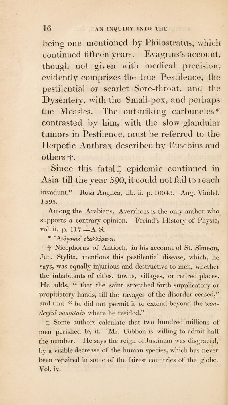 being one mentioned by Philostratus, which continued fifteen years. Evagrius’s account, though not given with medical precision, evidently comprizes the true Pestilence, the pestilential or scarlet Sore-throat, and the Dysentery, with the Small-pox, and perhaps the Measles. The outstriking carbuncles^ contrasted bv him, with the slow glandular tumors in Pestilence, must be referred to the Plerpetic Anthrax described by Eusebius and others *f\ Since this fatal j epidemic continued in Asia till the year 590, it could not fail to reach invadunt.” Rosa Anglica, lib. ii. p. 10043. Aug. Vindel. 1595. Among the Arabians, Averrhoes is the only author who supports a contrary opinion. Freind’s History of Physic, vol. ii. p. 117.—A.S. * ”Av§gax£$ £%a\x6fAEV0t. f Mcephorus of Antioch, in his account of St. Simeon, Jun. Stylita, mentions this pestilential disease, which, he says, was equally injurious and destructive to men, whether the inhabitants of cities, towns, villages, or retired places. He adds, 44 that the saint stretched forth supplicatory or propitiatory hands, till the ravages of the disorder ceased,’’ and that 44 he did not permit it to extend beyond the won¬ derful mountain where he resided.” J Some authors calculate that two hundred millions of men perished by it. Mr. Gibbon is willing to admit half the number. He says the reign of Justinian was disgraced, by a visible decrease of the human species, which has never been repaired in some of the fairest countries of the jdobe. Vol. iv.