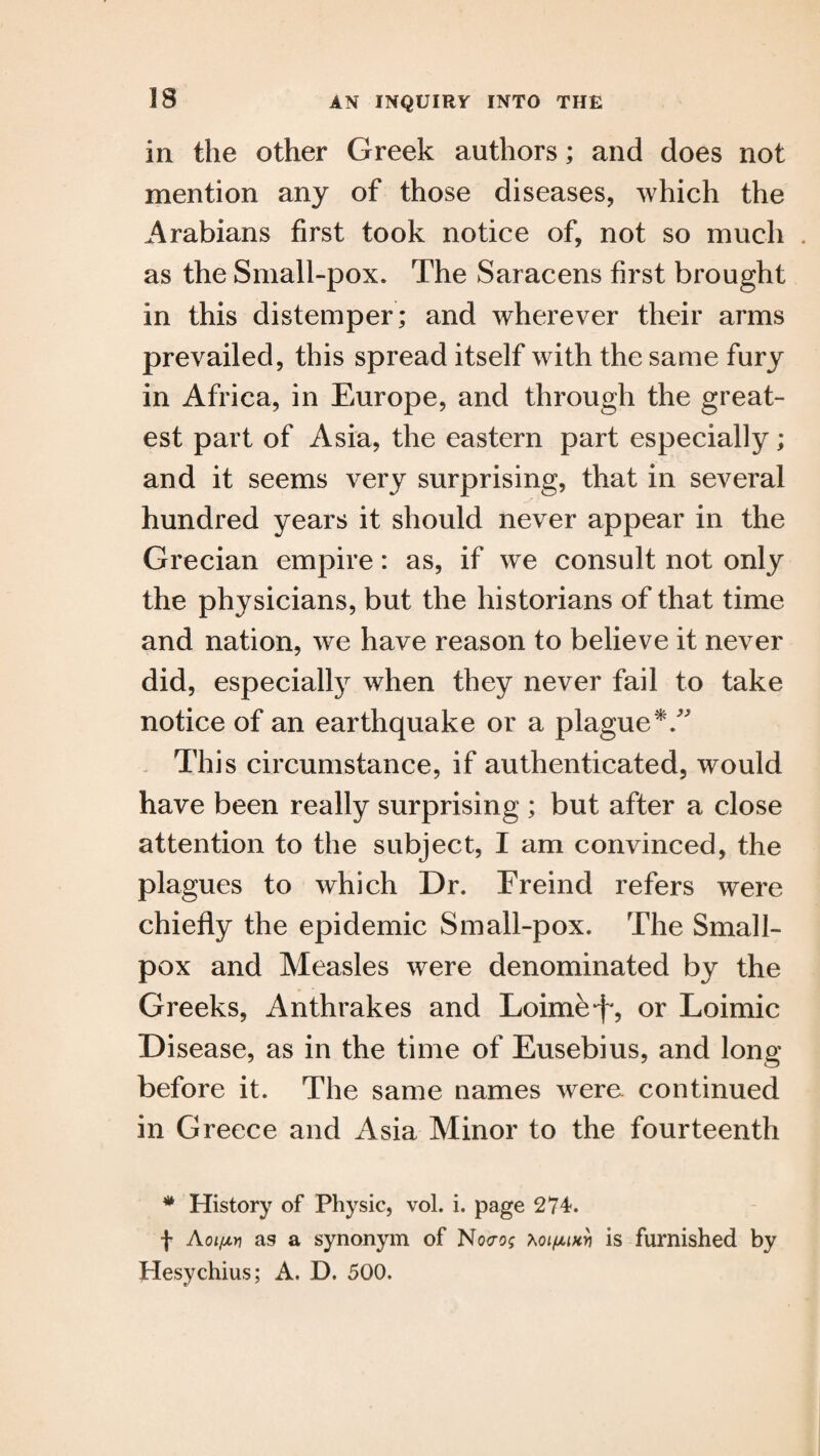 in the other Greek authors; and does not mention any of those diseases, which the Arabians first took notice of, not so much as the Small-pox. The Saracens first brought in this distemper; and wherever their arms prevailed, this spread itself with the same fury in Africa, in Europe, and through the great¬ est part of Asia, the eastern part especially; and it seems very surprising, that in several hundred years it should never appear in the Grecian empire: as, if we consult not only the physicians, but the historians of that time and nation, we have reason to believe it never did, especially when they never fail to take notice of an earthquake or a plague*/' This circumstance, if authenticated, would have been really surprising ; but after a close attention to the subject, I am convinced, the plagues to which Dr. Freind refers were chiefly the epidemic Small-pox. The Small¬ pox and Measles were denominated by the Greeks, Anthrakes and Loirne^, or Loimic Disease, as in the time of Eusebius, and long before it. The same names were, continued in G reece and Asia Minor to the fourteenth # History of Physic, vol. i. page 274. f Aoi/jlyi as a synonym of No<ro; KoifMHv is furnished by Hesychius; A. D. 500.