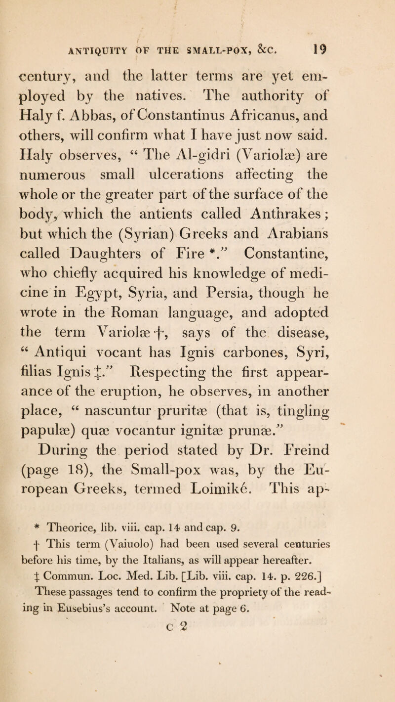 century, and the latter terms are yet em¬ ployed by the natives. The authority of Haly f. Abbas, of Constantinus Africanus, and others, will confirm what I have just now said. Haly observes, 66 The Al-gidri (Variolae) are numerous small ulcerations atfecting the whole or the greater part of the surface of the body, which the antients called Anthrakes; but which the (Syrian) Greeks and Arabians called Daughters of Fire Constantine, who chiefly acquired his knowledge of medi¬ cine in Egypt, Syria, and Persia, though he wrote in the Roman language, and adopted the term Variolae *f*, says of the disease, “ Antiqui vocant has Ignis carbones, Syri, Alias Ignis JA Respecting the flrst appear¬ ance of the eruption, he observes, in another place, “ nascuntur pruritee (that is, tingling papulae) quae vocantur ignitae prunae/' During the period stated by Dr. Freind (page 18), the Small-pox was, by the Eu¬ ropean Greeks, termed Loimike. This ap- * Theorice, lib. viii. cap. 14 and cap. 9. ■f This term (Vaiuolo) had been used several centuries before his time, by the Italians, as will appear hereafter. X Commun. Loc. Med. Lib. [Lib. viii. cap. 14. p. 226.] These passages tend to confirm the propriety of the read¬ ing in Eusebius’s account. Note at page 6. c 2