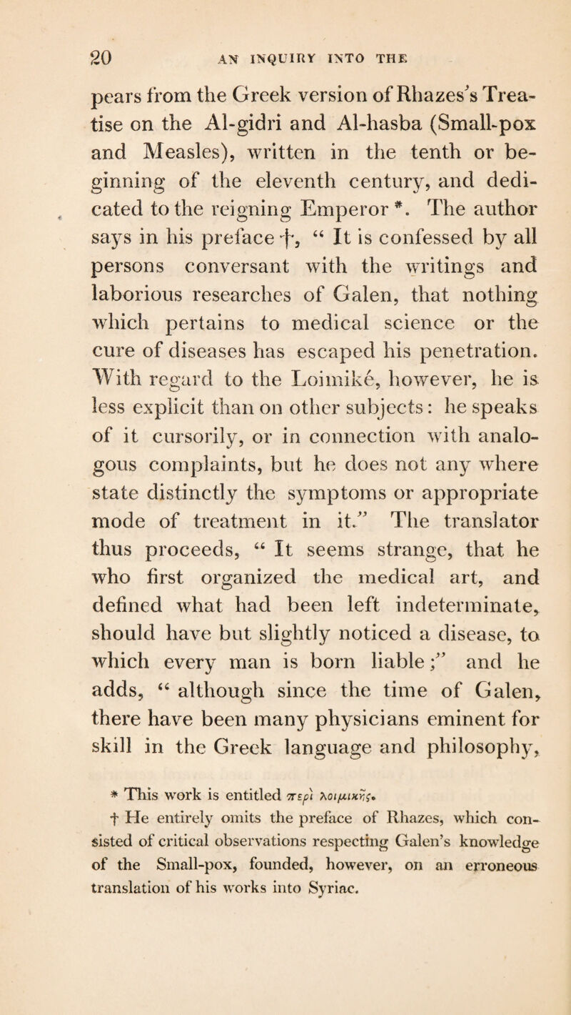 pears from the Greek version of Rhazes's Trea¬ tise on the Al-gidri and Al-hasba (Smalhpox and Measles), written in the tenth or be¬ ginning of the eleventh century, and dedi¬ cated to the reigning Emperor *. The author says in his preface *f, 44 It is confessed by all persons conversant with the writings and laborious researches of Galen, that nothing which pertains to medical science or the cure of diseases has escaped his penetration. With regard to the Loimike, however, he is less explicit than on other subjects: he speaks of it cursorily, or in connection with analo¬ gous complaints, but he does not any where state distinctly the symptoms or appropriate mode of treatment in it/' The translator thus proceeds, 46 It seems strange, that he who first organized the medical art, and defined what had been left indeterminate, should have but slightly noticed a disease, to which every man is bom liable f and he adds, 44 although since the time of Galen, there have been many physicians eminent for skill in the Greek language and philosophy, * This work is entitled 7rsp\ t He entirely omits the preface of Rhazes, which con¬ sisted of critical observations respecting Galen’s knowledge of the Small-pox, founded, however, on an erroneous translation of his works into Syriac.