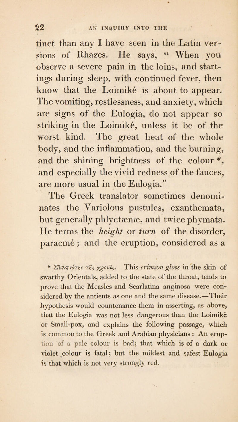 tinct than any I have seen in the Latin ver¬ sions of Rhazes. He says, 66 When you observe a severe pain in the loins, and start¬ ings during sleep, with continued fever, then know that the Loimike is about to appear. The vomiting, restlessness, and anxiety, which are signs of the Eulogia, do not appear so striking in the Loimike, unless it be of the worst kind. The great heat of the whole body, and the inflammation, and the burning, and the shining brightness of the colour and especially the vivid redness of the fauces, are more usual in the Eulogia/' The Greek translator sometimes denomi¬ nates the Variolous pustules, exanthemata, but generally phlyctaenae, and twice phymata. He terms the height or turn of the disorder, paracme; and the eruption, considered as a * IthtorvoTtis rri$ xfoiag. This crimson gloss in the skin of swarthy Orientals, added to the state of the throat, tends to prove that the Measles and Scarlatina anginosa were con¬ sidered by the antients as one and the same disease.—Their hypothesis would countenance them in asserting, as above, that the Eulogia was not less dangerous than the Loimike or Small-pox, and explains the following passage, which is common to the Greek and Arabian physicians : An erup¬ tion of a pale colour is bad; that which is of a dark or violet colour is fatal; but the mildest and safest Eulogia is that which is not very strongly red.