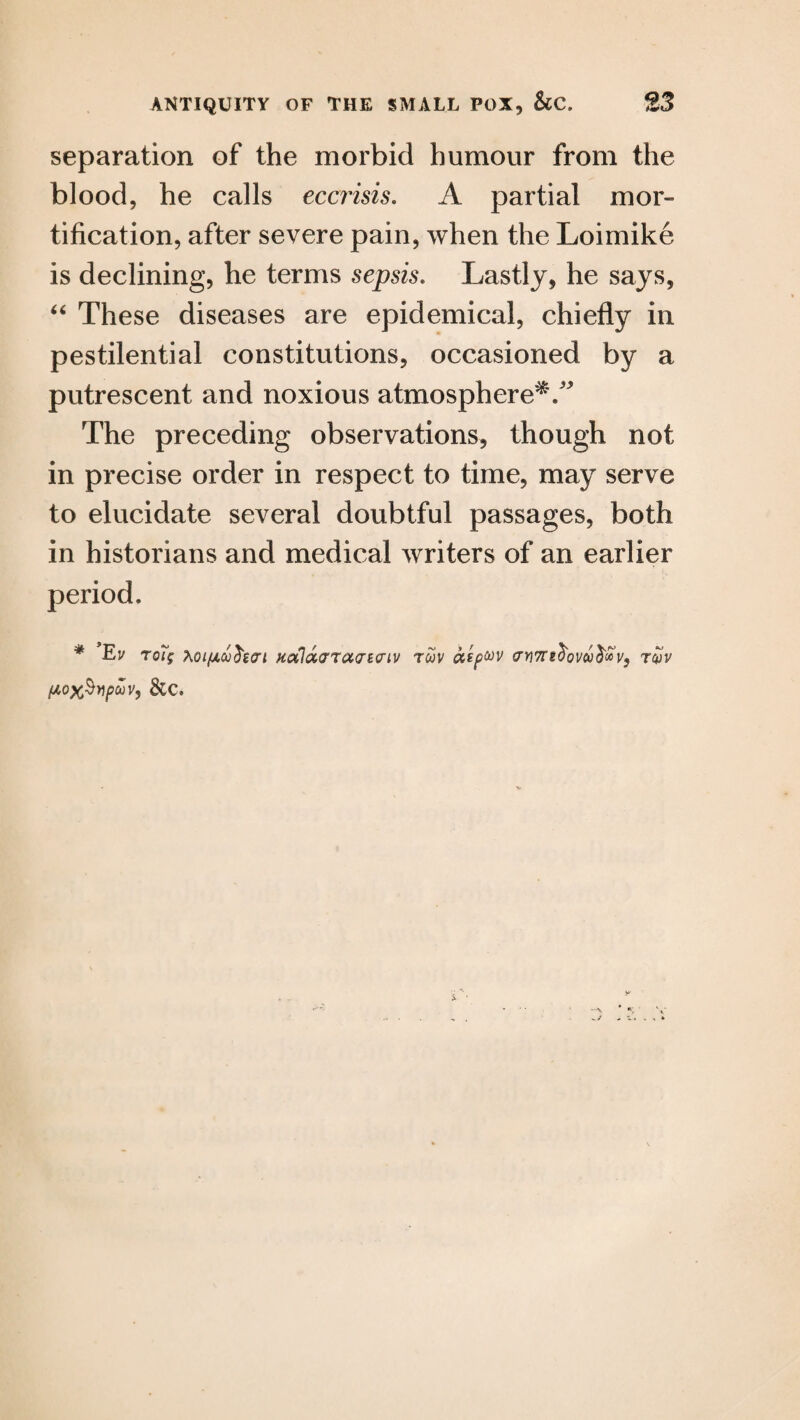 separation of the morbid humour from the blood, he calls eccrisis. A partial mor¬ tification, after severe pain, when the Loimike is declining, he terms sepsis. Lastly, he says, “ These diseases are epidemical, chiefly in pestilential constitutions, occasioned by a putrescent and noxious atmosphere'^/' The preceding observations, though not in precise order in respect to time, may serve to elucidate several doubtful passages, both in historians and medical writers of an earlier period. * Ev r0% Ao/fxoo^icri HcxlacrruaBiiiv rcov aspuv crr)7T2^ovcc^vs rcpv fA0x§ypuv, See.