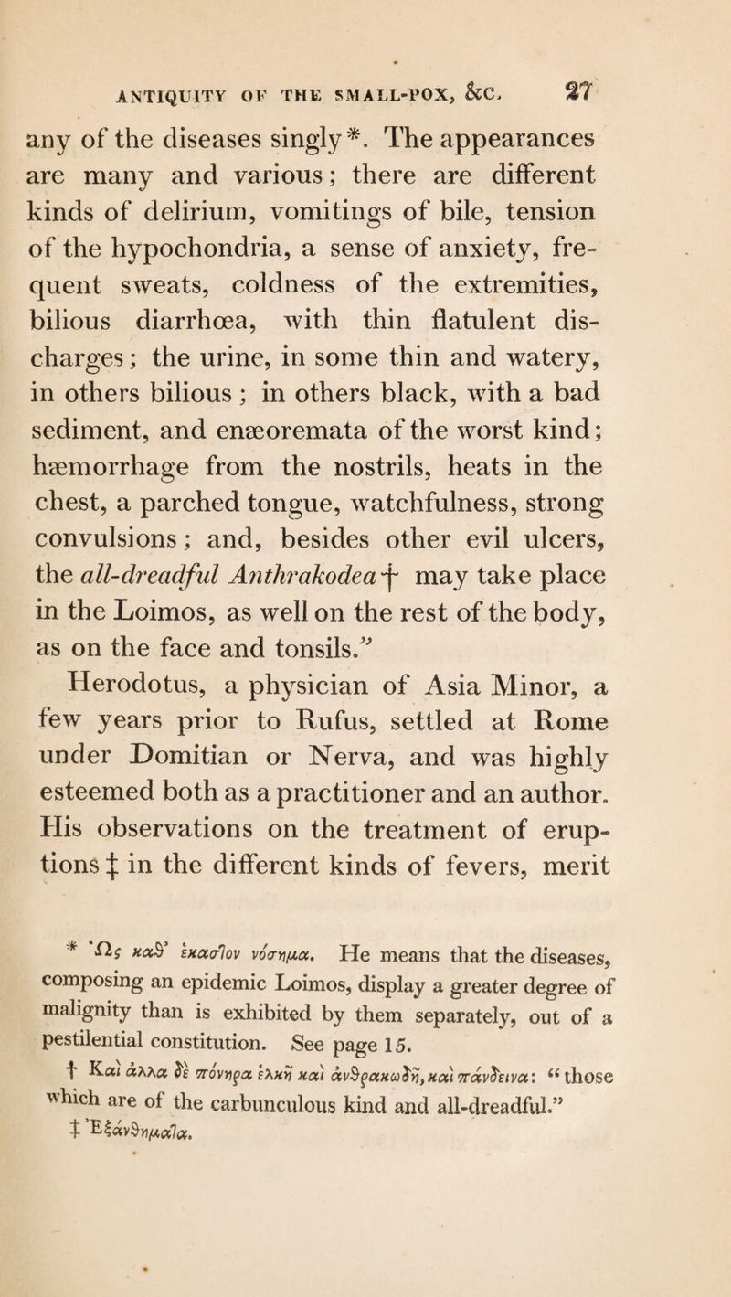 any of the diseases singly*. The appearances are many and various; there are different kinds of delirium, vomitings of bile, tension of the hypochondria, a sense of anxiety, fre¬ quent sweats, coldness of the extremities, bilious diarrhoea, with thin flatulent dis¬ charges ; the urine, in some thin and watery, in others bilious ; in others black, with a bad sediment, and enaeoremata of the worst kind; haemorrhage from the nostrils, heats in the chest, a parched tongue, watchfulness, strong convulsions; and, besides other evil ulcers, the all-clreadful Anthrakodeaf may take place in the Loimos, as well on the rest of the body, as on the face and tonsils/' Herodotus, a physician of Asia Minor, a few years prior to Rufus, settled at Rome under Domitian or Nerva, and was highly esteemed both as a practitioner and an author. His observations on the treatment of erup¬ tions | in the different kinds of fevers, merit * k0i^ sxatfov v6crn[Aa. He means that the diseases, composing an epidemic Loimos, display a greater degree of malignity than is exhibited by them separately, out of a pestilential constitution. See page 15. f Kai a^xcc Trowed Ehxy xal av§gaxco$ijtx(x) 7rav$£tva: u those which are of the carbunculous kind and all-dreadful.”