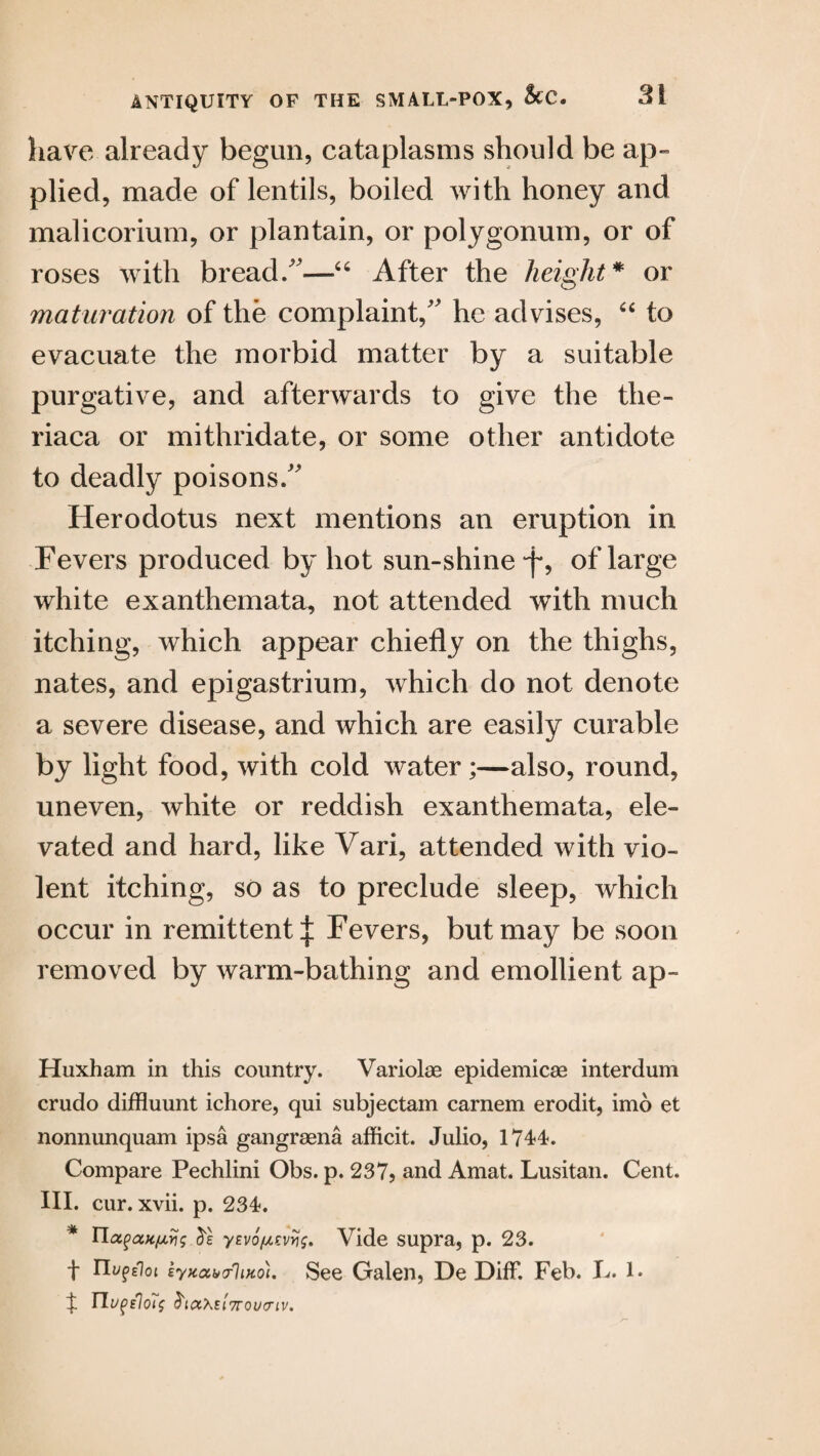 have already begun, cataplasms should be ap¬ plied, made of lentils, boiled with honey and malicorium, or plantain, or polygonum, or of roses with bread/'-—“ After the height* or maturation of the complaint, he advises, “ to evacuate the morbid matter by a suitable purgative, and afterwards to give the the- riaca or mithridate, or some other antidote to deadly poisons/' Herodotus next mentions an eruption in Fevers produced by hot sun-shine‘f? of large white exanthemata, not attended with much itching, which appear chiefly on the thighs, nates, and epigastrium, which do not denote a severe disease, and which are easily curable by light food, with cold water;—also, round, uneven, white or reddish exanthemata, ele¬ vated and hard, like Vari, attended with vio¬ lent itching, so as to preclude sleep, which occur in remittent | Fevers, but may be soon removed by warm-bathing and emollient ap- Huxham in this country. Variolas epidemicse interdum crudo diffluunt ichore, qui subjectam carnem erodit, imo et nonnunquam ipsa gangraena afficit. Julio, 1744. Compare Pechlini Obs. p. 237, and Amat. Lusitan. Cent. III. cur. xvii. p. 234. * Uoifax/uris yevo/ulevw. Vide supra, p. 23. f nufeioi zyKah>or}iKo). See Galen, De Diff. Feb. L. l. % TLupslots Viatel 7TQUCTIV.