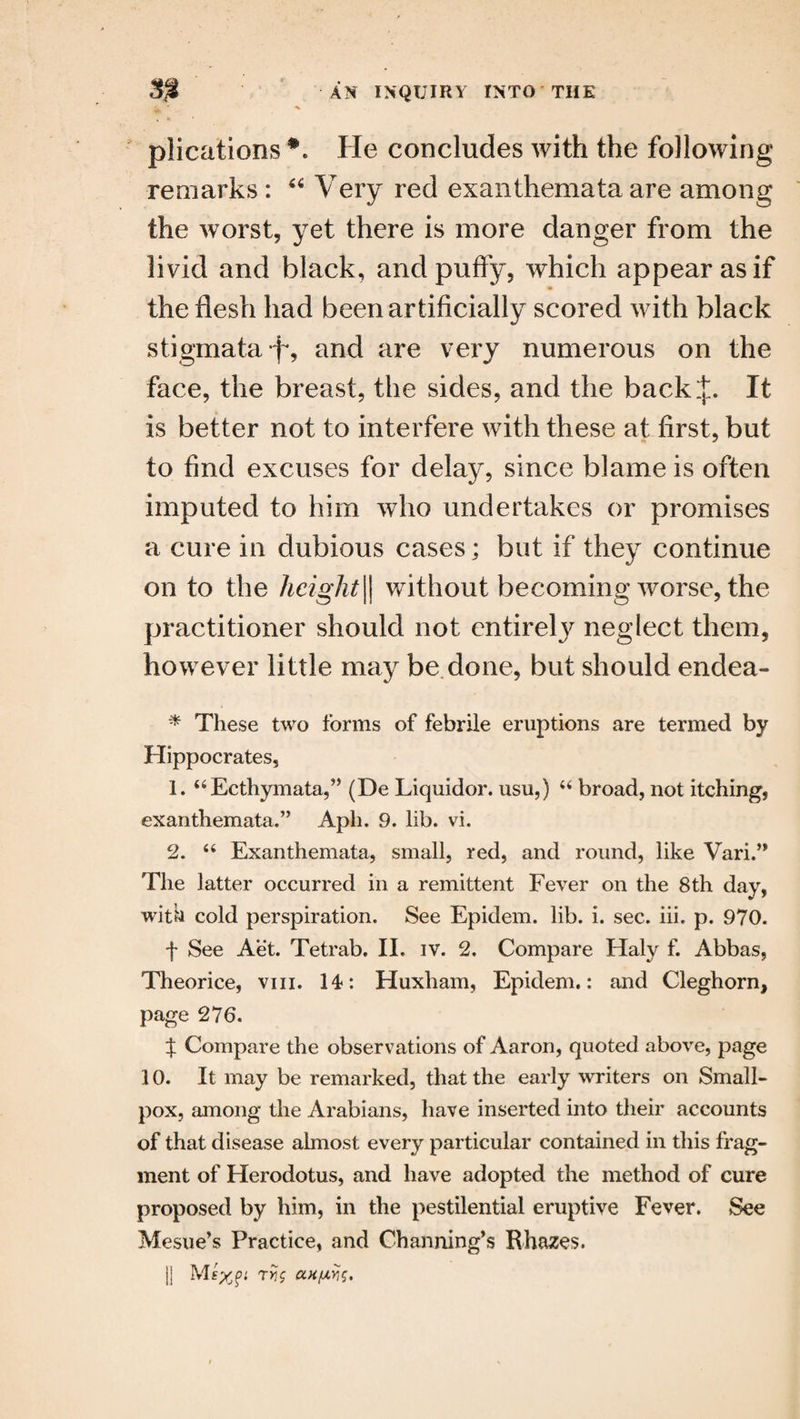 plications He concludes with the following remarks : “ Very red exanthemata are among the worst, yet there is more danger from the livid and black, and puffy, which appear as if the flesh had been artificially scored with black stigmata f, and are very numerous on the face, the breast, the sides, and the back It is better not to interfere with these at first, but to find excuses for delay, since blame is often imputed to him who undertakes or promises a cure in dubious cases; but if they continue on to the height\\ without becoming worse, the practitioner should not entirely neglect them, however little may be done, but should endea- * These two forms of febrile eruptions are termed by Hippocrates, 1. 44Ecthymata,” (De Liquidor. usu,) 44 broad, not itching, exanthemata.” Aph. 9. lib. vi. 2. 44 Exanthemata, small, red, and round, like Vari.” The latter occurred in a remittent Fever on the 8th day, with cold perspiration. See Epidem. lib. i. sec. iii. p. 970. f See Aet. Tetrab. II. iv. 2. Compare Haly f. Abbas, Theorice, vm. 14>: Huxham, Epidem.: and Cleghorn, page 276. % Compare the observations of Aaron, quoted above, page 10. It may be remarked, that the early writers on Small¬ pox, among the Arabians, have inserted into their accounts of that disease almost every particular contained in this frag¬ ment of Herodotus, and have adopted the method of cure proposed by him, in the pestilential eruptive Fever. See Mesue’s Practice, and Channing’s Rhazes. j] Mexft rUg