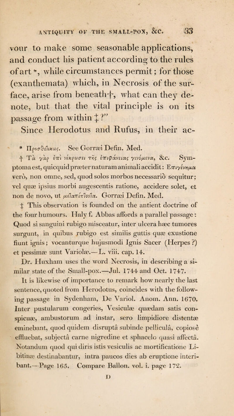 vour to make some seasonable applications, and conduct his patient according to the rules of art *, while circumstances permit; for those (exanthemata) which, in Necrosis of the sur¬ face, arise from beneath-f, what can they de¬ note, but that the vital principle is on its passage from within % ?” Since Herodotus and Rufus, in their ac~ * TIfoo-SsliHcos. See Gorraei Defin. Med. Ta yap ett\ VEKgucrEt ETricpocvEiag yivo^sva^ &C. Sym- ptoma est, quicquidpraeternaturam animal! accidit: EmysvYifAu verd, non omne, sed, quod solos morbos necessario sequitur; vel qua? ipsius morbi augescentis ratione, accidere solet, et non de novo, ut ^oettiirlovlot, Gorraei Defin. Med. t This observation is founded on the antient doctrine of the four humours. Haly f. Abbas affords a parallel passage: Quod si sanguini rubigo misceatur, inter ulcera haec tumores surgunt, in quibus rubigo est similis guttis quae exustione fiunt ignis; vocanturque hujusmodi Ignis Sacer (Herpes ?) et pessimae sunt Variola?.—L. viii. cap. 14. Dr. Huxham uses the word Necrosis, in describing a si¬ milar state of the Small-pox.—Jul. 1744 and Oct. 1747. It is likewise of importance to remark how nearly the last sentence, quoted from Herodotus, coincides with the follow¬ ing passage in Sydenham, De Variol. Anom. Ann. 1670. Inter pustularum congeries, Vesiculae quaedam satis con- spicuae, ambustorum ad instar, sero limpidiore distentae eminebant, quod quidem disrupts subinde pellicula, copiose effiuebat, subjects carne nigredine et sphacelo quasi affects. Notandum quod qui diris istis vesiculis ac mortificatione Li- bitinoe destinabantur, intra paucos dies ab eruptione interi- bant.—Page 165. Compare Ballon, vol. i. page 172. D