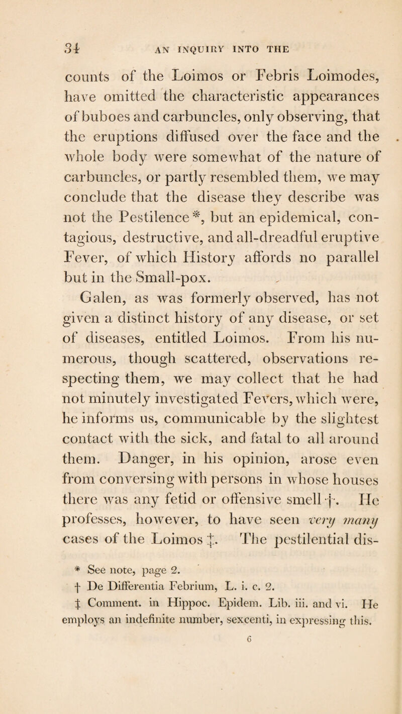 counts of the Loimos or Febris Loimodes, have omitted the characteristic appearances of buboes and carbuncles, only observing, that the eruptions diffused over the face and the whole body were somewhat of the nature of carbuncles, or partly resembled them, we may conclude that the disease they describe was not the Pestilence*, but an epidemical, con¬ tagious, destructive, and all-dreadful eruptive Fever, of which History affords no parallel but in the Small-pox. Galen, as was formerly observed, has not given a distinct history of any disease, or set of diseases, entitled Loimos. From his nu¬ merous, though scattered, observations re¬ specting them, we may collect that he had not minutely investigated Fevers, which were, he informs us, communicable by the slightest contact with the sick, and fatal to all around them. Danger, in his opinion, arose even from conversing with persons in whose houses there was any fetid or offensive smell }■. He professes, however, to have seen very many cases of the Loimos J. The pestilential dis- * See note, page 2. f De Differentia Febrium, L. i. c. 2. J Comment, in Hippoc. Epidem. Lib. iii. and vi. He employs an indefinite number, sexcenti, in expressing this.