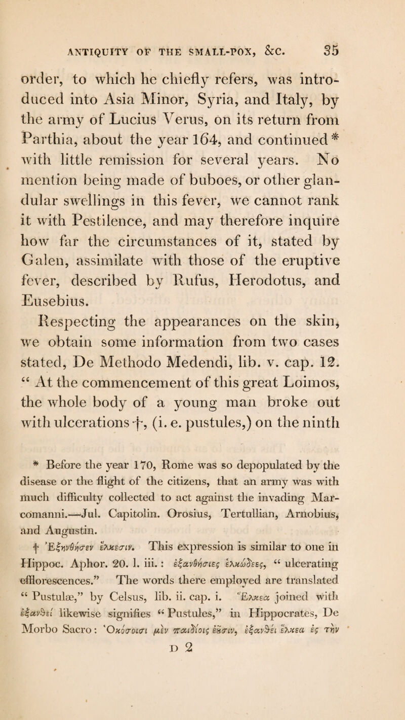 order, to which he chiefly refers, was intro* duced into Asia Minor, Syria, and Italy, by the army of Lucius Yerus, on its return from Parthia, about the year 164, and continued* with little remission for several years. No mention being made of buboes, or other glan¬ dular swellings in this fever, we cannot rank it with Pestilence, and may therefore inquire how far the circumstances of it, stated by Galen, assimilate with those of the eruptive fever, described by Rufus, Herodotus, and Eusebius. Respecting the appearances on the skin, we obtain some information from two cases stated, De Methodo Medendi, lib. v. cap. 12. “ At the commencement of this great Loimos, the whole body of a young man broke out with ulcerations (i. e. pustules,) on the ninth * Before the year 170, Rome was so depopulated by the disease or the flight of the citizens, that an army was with much difficulty collected to act against the invading Mar- comanni.—Jul. Capitolin. Orosius, Tertullian, Arnobius, and Augustin. f ’EivvOvcrev ekxectiv. This expression is similar to one in Hippoc. Aphor. 20. 1. iii.: E^av^ncntg ea“ ulcerating efflorescences.” The words there employed are translated “ Pustulae,” by Celsus, lib. ii. cap. i. Exkecc joined with e%<zv§eI likewise signifies (i Pustules,” in Hippocrates, De Morbo Sacro: 'Okovoiui (jlev Trcci^ioig eh<tiv, e%oiv§ei eKheci sg tyiv D 2