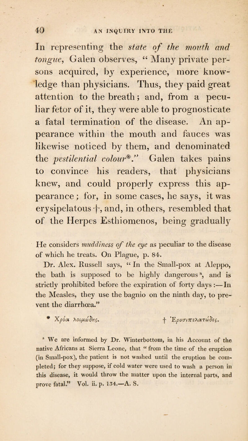 In representing the state of the mouth and tongue, Galen observes, “ Many private per¬ sons acquired, by experience, more know¬ ledge than physicians. Thus, they paid great attention to the breath; and, from a pecu¬ liar fetor of it, they were able to prognosticate a fatal termination of the disease. An ap¬ pearance within the mouth and fauces was likewise noticed by them, and denominated the pestilential colour*.” Galen takes pains to convince his readers, that physicians knew, and could properly express this ap¬ pearance ; for, in some cases, he says, it was erysipelatous *f-, and, in others, resembled that of the Herpes Esthiomenos, being gradually He considers muddiness of the eye as peculiar to the disease of which he treats. On Plague, p. 84. Dr. Alex. Russell says, u In the Small-pox at Aleppo, the bath is supposed to be highly dangerousa, and is strictly prohibited before the expiration of forty days :—In the Measles, they use the bagnio on the ninth day, to pre¬ vent the diarrhoea.’’ * Xpoa •f ’EpL/CriTTS^iXTU^e^. a We are informed by Dr. Winterbottom, in his Account of the native Africans at Sierra Leone, that “ from the time of the eruption (in Small-pox), the patient is not washed until the eruption be com¬ pleted; for they suppose, if cold water were used to wash a person in this disease, it would throw the matter upon the internal parts, and prove fatal.” Vol. ii. p. 134.—A. S.
