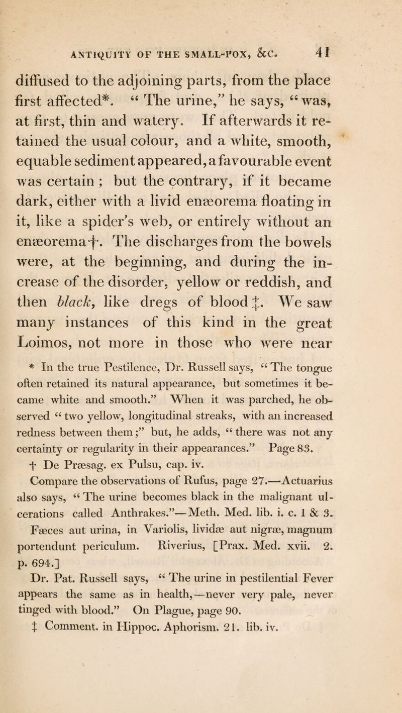 diffused to the adjoining parts, from the place first affected*. “ The urine/' he says, 46 was, at first, thin and watery. If afterwards it re¬ tained the usual colour, and a white, smooth, equable sediment appeared, a favourable event was certain ; but the contrary, if it became dark, either with a livid enseorema floating in it, like a spider's web, or entirely without an emeorema f-. The discharges from the bowels were, at the beginning, and during the in¬ crease of the disorder, yellow or reddish, and then black, like dregs of blood j. We saw many instances of this kind in the great Loimos, not more in those who were near * In the true Pestilence, Dr. Russell says, 44 The tongue often retained its natural appearance, but sometimes it be¬ came white and smooth.” When it was parched, he ob¬ served 44 two yellow, longitudinal streaks, with an increased redness between thembut, he adds, 44 there was not any certainty or regularity in their appearances.” Page 33. f De Praesag. ex Pulsu, cap. iv. Compare the observations of Rufus, page 27.—Actuarius also says, 44 The urine becomes black in the malignant ul¬ cerations called Anthrakes.”—Meth. Med. lib. i. c. 1 & 3, Faeces aut urina, in Variolis, lividae aut nigrae, magnum portendunt periculum. Riverius, [Prax. Med. xvii. 2. p. 694.] Dr. Pat. Russell says, 44 The urine in pestilential Fever appears the same as in health,—never very pale, never tinged with blood.” On Plague, page 90. X Comment, in Hippoc. Aphorism. 21. lib. iv.