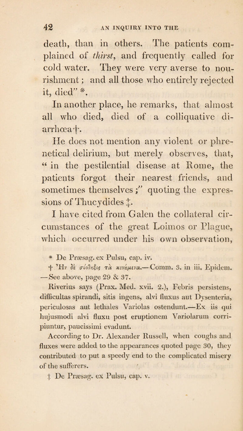 death, than in others. The patients com¬ plained of thirst, and frequently called for cold water. They were very averse to nou¬ rishment ; and all those who entirely rejected it, died In another place, he remarks, that almost all who died, died of a colliquative di- arrhoeaf*. He does not mention any violent or phre- netical delirium, but merely observes, that, “ in the pestilential disease at Rome, the patients forgot their nearest friends, and sometimes themselves \ y quoting the expres¬ sions of Thucydides J. I have cited from Galen the collateral cir¬ cumstances of the great Lolmos or Plague, which occurred under his own observation, * De Prsesag. ex Pulsu, cap. iv. + *Hv crwlriiis to, Kzvk/xivoc..—Comm. 3. in iii. Epidem. •—See above, page 29 & 37. Riverius says (Prax. Med. xvii. 2.), Febris persistens, difficultas spirandi, sitis ingens, alvi fluxus aut Dysenteria, periculosas aut letliales Variolas ostendunt.—Ex iis qui hujusmodi alvi fluxu post eruptionem Variolarum corri- piuntur, paucissimi evadunt. According to Dr. Alexander Russell, when coughs and fluxes were added to the appearances quoted page 30, they contributed to put a speedy end to the complicated misery of the sufferers. % De Prsesag. ex Pulsu, cap. v.