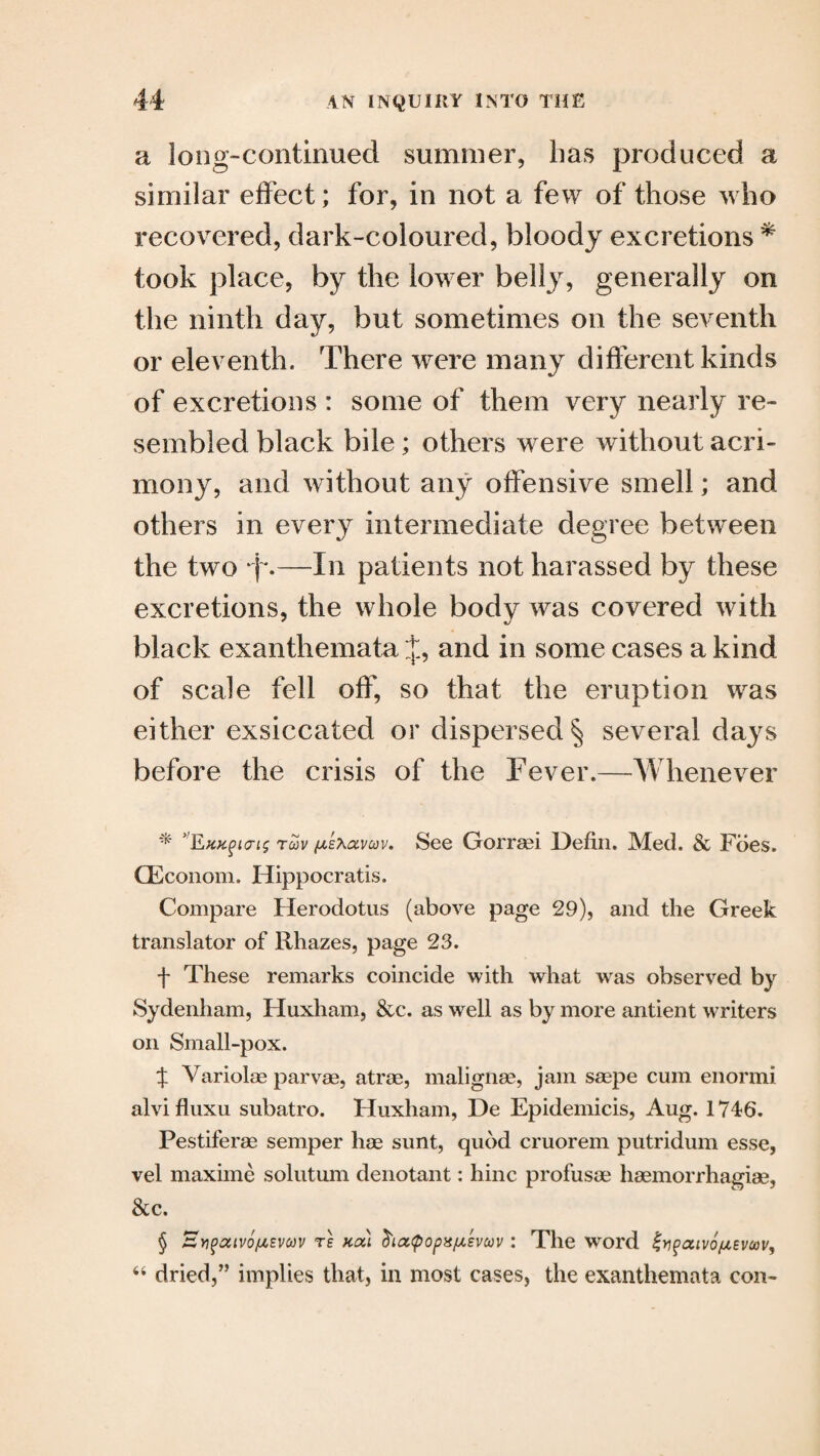 a long-continued summer, has produced a similar effect; for, in not a few of those who recovered, dark-coloured, bloody excretions * * * § took place, by the lower belly, generally on the ninth day, but sometimes on the seventh or eleventh. There were many different kinds of excretions : some of them very nearly re¬ sembled black bile; others were without acri¬ mony, and without any offensive smell; and others in every intermediate degree between the two *f*.—In patients not harassed by these excretions, the whole body was covered with black exanthemata J, and in some cases a kind of scale fell off, so that the eruption was either exsiccated or dispersed § several days before the crisis of the Fever.—Whenever * EKK^iai; tmv fu.EXa.vav. See Gorrasi jJefin. Med. & Foes. CEconom. Hippocratis. Compare Herodotus (above page 29), and the Greek translator of Rhazes, page 23. f These remarks coincide with what was observed by Sydenham, Huxham, &c. as well as by more antient writers on Small-pox. % Variolas parvae, atrae, malignas, jam saepe cum enormi alvifluxu subatro. Huxham, De Epidemicis, Aug. 1746. Pestiferae semper hae sunt, quod cruorem putridum esse, vel maxime solutum denotant: hinc profusae haemorrhagiae, &c. § £ypatv6/u,Evoov te kou duzcpopx/usvcov: The word inpatvo/uEvcov,
