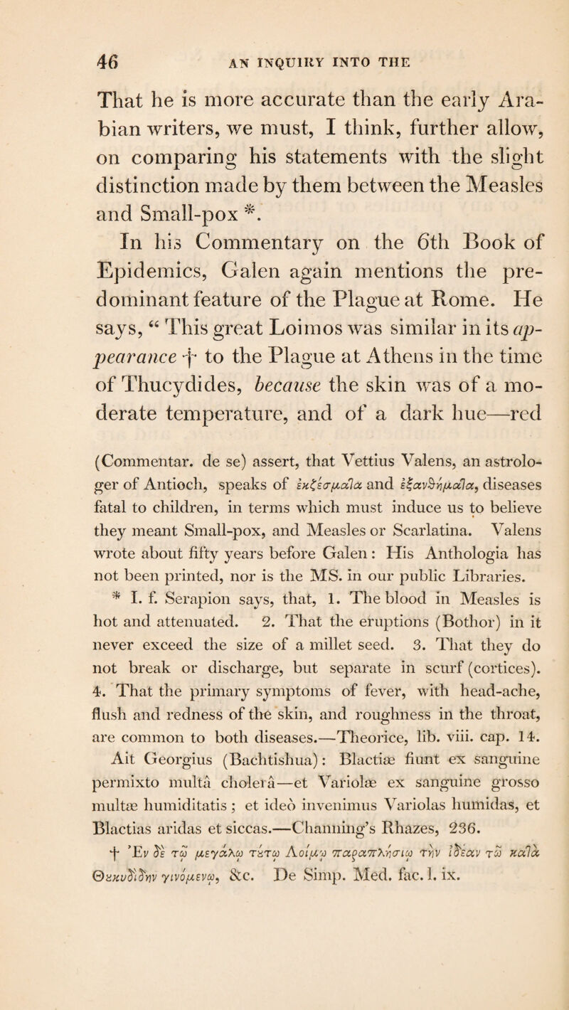 That he is more accurate than the early Ara¬ bian writers, we must, I think, further allow, on comparing his statements with the slight distinction made by them between the Measles and Small-pox In his Commentary on the 6th Book of Epidemics, Galen again mentions the pre¬ dominant feature of the Plague at Rome. He says,44 This great Loimos was similar in its ap¬ pearance f- to the Plague at Athens in the time of Thucydides, because the skin was of a mo¬ derate temperature, and of a dark hue—red (Commentar. de se) assert, that Vettius Valens, an astrolo¬ ger of Antioch, speaks of ex^so-pala and e^av^ri^adiseases fatal to children, in terms which must induce us to believe they meant Small-pox, and Measles or Scarlatina. Valens wrote about fifty years before Galen : His Anthologia has not been printed, nor is the MS. in our public Libraries. * I. f. Serapion says, that, 1. The blood in Measles is hot and attenuated. 2. That the eruptions (Bothor) in it never exceed the size of a millet seed. 3. That they do not break or discharge, but separate in scurf (cortices). 4. That the primary symptoms of fever, with head-ache, flush and redness of the skin, and roughness in the throat, are common to both diseases.—Theorice, lib. viii. cap. 14. Ait Georgius (Bachtishua): Blactim hunt ex sanguine permixto multa cholera—et Variolse ex sanguine grosso multse humiditatis ; et ideo invenimus Variolas humidas, et Blactias aridas et siccas.—Channing’s Rhazes, 236. •f Tv tco /XEyaXcf) rarw Aoi/zy 7ra^a,7r'Kr,aicp rriv 1$,euv tco kuIol ®xkv$$y)v yivopsva, &c. De Simp. Med. fac.l. ix.