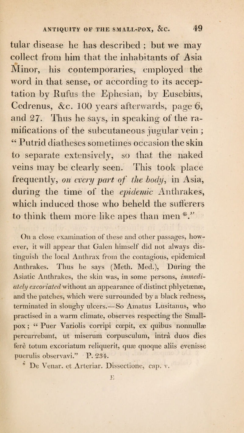 tular disease he has described ; but we may collect from him that the inhabitants of Asia Minor, his contemporaries, employed the word in that sense, or according to its accep¬ tation by Rufus the Ephesian, by Eusebius, Cedrenus, &c. 100 years afterwards, page 6, and 27. Thus he says, in speaking of the ra¬ mifications of the subcutaneous jugular vein ; “ Putrid diatheses sometimes occasion the skin to separate extensively, so that the naked veins may be clearly seen. This took place frequently, on every part, of the body, in Asia, during the time of the epidemic Anthrakes, which induced those who beheld the sufferers to think them more like apes than men On a close examination of these and other passages, how¬ ever, it will appear that Galen himself did not always dis¬ tinguish the local Anthrax from the contagious, epidemical Anthrakes. Thus he says (Meth. Med.), During the Asiatic Anthrakes, the skin was, in some persons, immedi¬ ately excoriated without an appearance of distinct phlyctsenae, and the patches, which were surrounded by a black redness, terminated in sloughy ulcers.— So Amatus Lusitanus, who practised in a warm climate, observes respecting the Small¬ pox ; 44 Puer Variolis corripi coepit, ex quibus nonnullae percurrebant, ut miserum corpusculum, intra duos dies fere totum excoriatum reliquerit, qum quoque aliis evenisse puerulis observavi.” P. 234. * De Venar. et Arterial*. Dissectione, cap. v. E