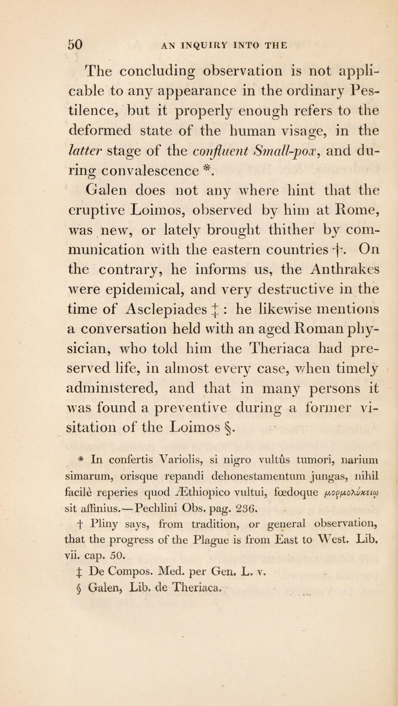 The concluding observation is not appli¬ cable to any appearance in the ordinary Pes¬ tilence, but it properly enough refers to the deformed state of the human visage, in the latter stage of the confluent Small-pox, and du¬ ring convalescence Galen does not any where hint that the eruptive Loimos, observed by him at Home, was new, or lately brought thither by com¬ munication with the eastern countries p. On the contrary, he informs us, the Anthrakes were epidemical, and very destructive in the time of Asclepiades j : he likewise mentions a conversation held with an aged Roman phy¬ sician, who told him the Theriaca had pre¬ served life, in almost every case, when timely administered, and that in many persons it was found a preventive during a former vi¬ sitation of the Loimos §. * In confertis Variolis, si nigro vultus tumori, narium simarum, orisque repandi dehonestamentum jungas, nihil facile reperies quod iEthiopico vultui, foedoque ^o^o^vksiu) sit affinius.—Pechlini Obs. pag. 236. f Pliny says, from tradition, or general observation, that the progress of the Plague is from East to West. Lib. vii. cap. 50. f De Compos. Med. per Gen. L. v. § Galen, Lib. de Theriaca.