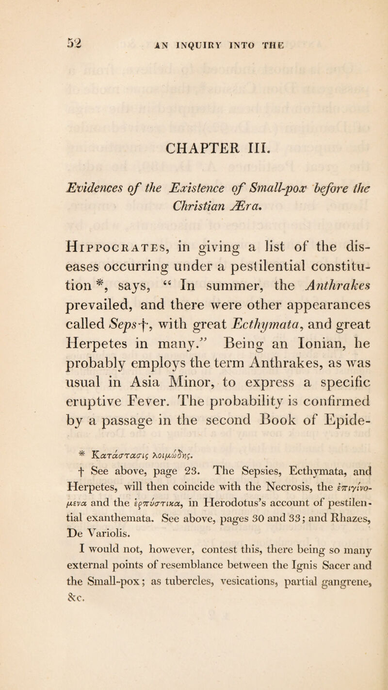 CHAPTER III. Evidences of the Existence of Small-pox before the Christian JEra. Hippocrates, in giving a list of the dis¬ eases occurring under a pestilential constitu¬ tion % says, “ In summer, the Anthrakes prevailed, and there were other appearances called Sepsf, with great Ecthymata, and great Herpetes in many/' Being an Ionian, he probably employs the term Anthrakes, as was usual in Asia Minor, to express a specific eruptive Fever. The probability is confirmed by a passage in the second Book of Epide- * Karao-rao-ig hoiftooctYig. f See above, page 23. The Sepsies, Ecthymata, and Herpetes, will then coincide with the Necrosis, the imylvo- [AEva and the EgTruo-Tuca, in Herodotus’s account of pestilen¬ tial exanthemata. See above, pages 30 and 33; and Rliazes, De Variolis. I would not, however, contest this, there being so many external points of resemblance between the Ignis Sacer and the Small-pox; as tubercles, vesications, partial gangrene, &c.