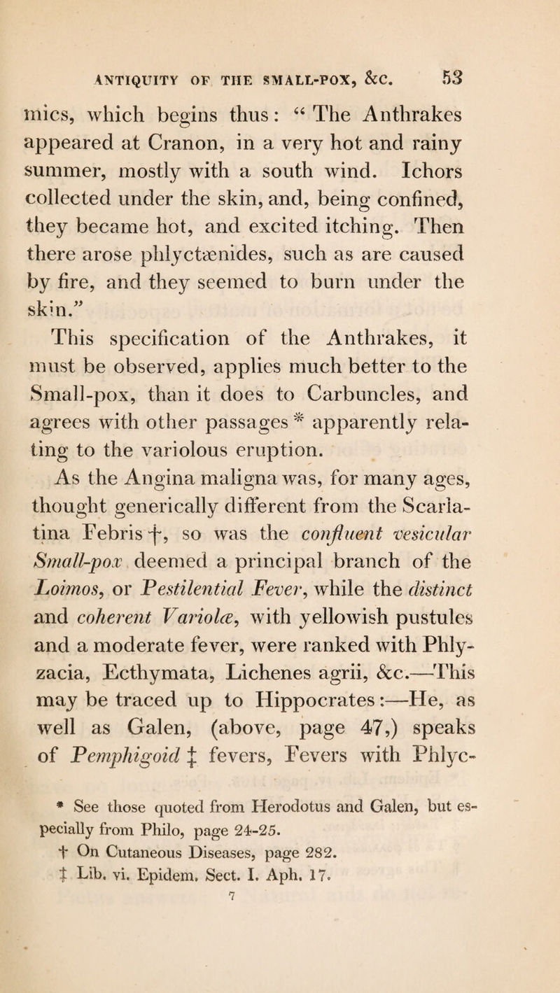 mics, which begins thus: “ The Anthrakes appeared at Cranon, in a very hot and rainy summer, mostly with a south wind. Ichors collected under the skin, and, being confined, they became hot, and excited itching. Then there arose phlyctaenides, such as are caused by fire, and they seemed to bum under the skin.” This specification of the Anthrakes, it must be observed, applies much better to the Small-pox, than it does to Carbuncles, and agrees with other passages * apparently rela¬ ting to the variolous eruption. As the Angina maligna was, for many ages, thought generically different from the Scarla¬ tina FebrisT? so was the confluent vesicular‘ Small-pox deemed a principal branch of the Loimos, or Pestilential Fever, while the distinct and coherent Variolce, with yellowish pustules and a moderate fever, were ranked with Phly- zacia, Ecthymata, Lichenes agrii, &c.—1This may be traced up to Hippocrates:—He, as well as Galen, (above, page 47,) speaks of Pemphigoid | fevers, Fevers with Phlyc- * See those quoted from Herodotus and Galen, but es¬ pecially from Philo, page 24-25. t On Cutaneous Diseases, page 282. $ Lib. vi. Epidem, Sect. I. Aph, 17.