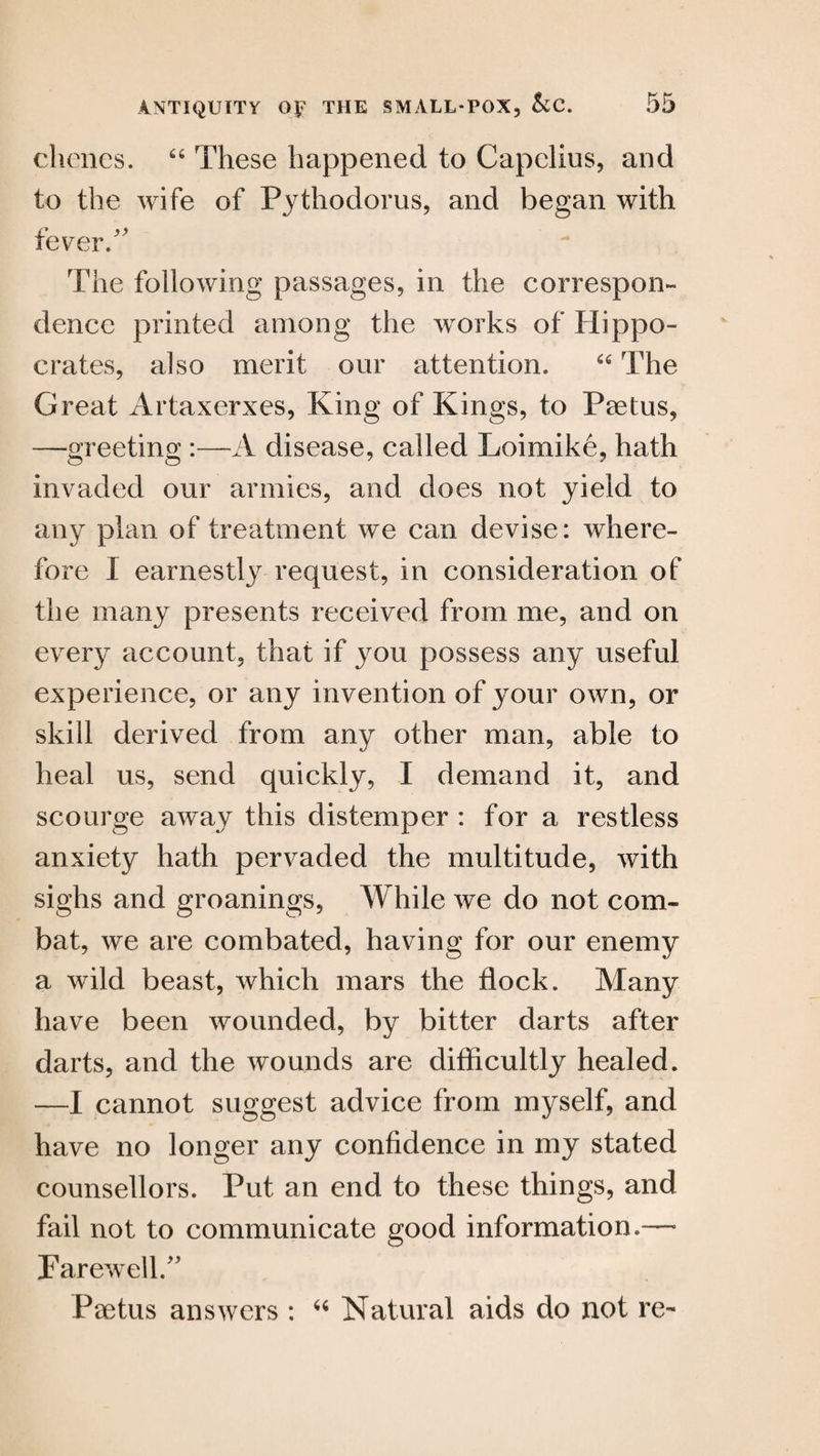 clienes. 44 These happened to Capelins, and to the wife of Pythodorus, and began with fever/' The following passages, in the correspon¬ dence printed among the works of Hippo¬ crates, also merit our attention. 64 The Great Artaxerxes, King of Kings, to Paetus, —greeting :—A disease, called Loimike, hath invaded our armies, and does not yield to any plan of treatment we can devise: where¬ fore I earnestly request, in consideration of the many presents received from me, and on every account, that if you possess any useful experience, or any invention of your own, or skill derived from any other man, able to heal us, send quickly, I demand it, and scourge away this distemper : for a restless anxiety hath pervaded the multitude, with sighs and groanings, While we do not com¬ bat, we are combated, having for our enemy a wild beast, which mars the flock. Many have been wounded, by bitter darts after darts, and the wounds are difficultly healed. —I cannot suggest advice from myself, and have no longer any confidence in my stated counsellors. Put an end to these things, and fail not to communicate good information.— Farewell.” Psetus answers : 44 Natural aids do not re-