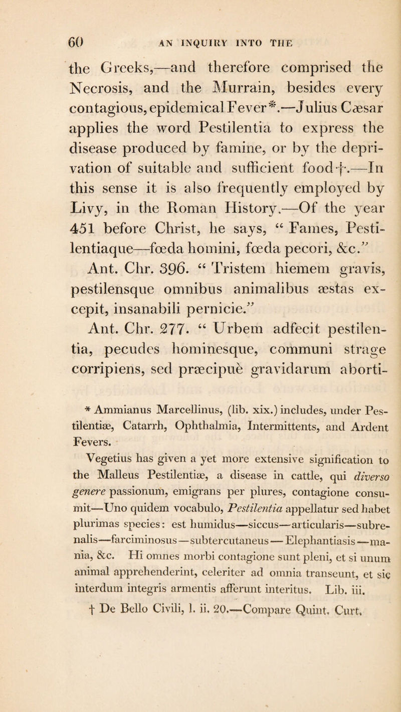 the Greeks,—and therefore comprised the Necrosis, and the Murrain, besides every contagious, epidemical Fever—Julius Caesar applies the word Pestilentia to express the disease produced by famine, or by the depri¬ vation of suitable and sufficient food ■.—In this sense it is also frequently employed by Livy, in the Roman History.—Of the year 451 before Christ, he says, “ Fames, Pesti- lentiaque—foeda homini, foeda pecori, &c A Ant. Chr. 396* “ Tristem hiemem gravis, pestilensque omnibus animalibus aestas ex- cepit, insanabili pernicie.” Ant. Chr. 277* “ Urbem adfecit pestilen¬ tia, pecudes hominesque, communi strage corripiens, sed prsecipue gravidarum aborti- * Ammianus Marcellinus, (lib. xix.) includes, under Pes- tilentias, Catarrh, Ophthalmia, Intermittents, and Ardent Fevers. Vegetius has given a yet more extensive signification to the Malleus Pestilentiae, a disease in cattle, qui diver so genere passionum, emigrans per plures, contagione consu- mit—Uno quidem vocabulo, Pestilentia appellatur sed habet plurimas species: est humidus—siccus—articularis—subre- nalis—farciminosus—subtercutaneus — Elephantiasis —ma¬ nia, &c. Hi omnes morbi contagione sunt pleni, et si unum animal apprehenderint, celeriter ad omnia transeunt, et sic interdum integris armentis afferunt interitus. Lib. iii. f De Bello Civili, 1. ii, 20.—Compare Quint. Curt,