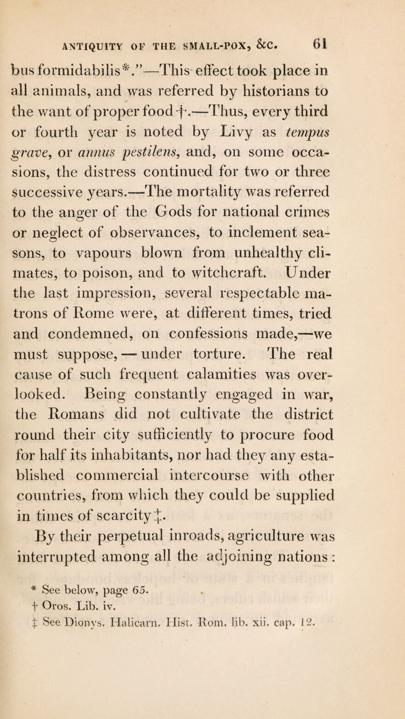 busformidabilis*.”-—This effect took place in all animals, and was referred by historians to the want of proper food q*.—Thus, every third or fourth year is noted by Livy as tempus grave, or annus pestilens, and, on some occa¬ sions, the distress continued for two or three successive years.-—The mortality was referred to the anger of the Gods for national crimes or neglect of observances, to inclement sea¬ sons, to vapours blown from unhealthy cli¬ mates, to poison, and to witchcraft. Under the last impression, several respectable ma¬ trons of Rome were, at different times, tried and condemned, on confessions made,—we must suppose, —5 under torture. The real cause of such frequent calamities was over¬ looked. Being constantly engaged in war, the Romans did not cultivate the district round their city sufficiently to procure food for half its inhabitants, nor had they any esta¬ blished commercial intercourse with other countries, from which they could be supplied in times of scarcity:]:. By their perpetual inroads, agriculture was interrupted among all the adjoining nations : * See below, page 65. f Oros. Lib. iv. ± See Dionys. Halicarn. Hist. Rom, lib. xii, cap. 12.