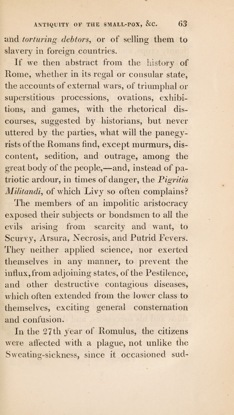 and torturing debtors, or of selling them to slavery in foreign countries. If we then abstract from the history of Rome, whether in its regal or consular state, the accounts of external wars, of triumphal or superstitious processions, ovations, exhibi¬ tions, and games, with the rhetorical dis¬ courses, suggested by historians, but never uttered by the parties, what will the panegy¬ rists of the Romans find, except murmurs, dis¬ content, sedition, and outrage, among the great body of the people,—and, instead of pa¬ triotic ardour, in times of danger, the Pigritia Militandi, of which Livy so often complains? The members of an impolitic aristocracy exposed their subjects or bondsmen to all the evils arising from scarcity and want, to Scurvy, Arsura, Necrosis, and Putrid Fevers. They neither applied science, nor exerted themselves in any manner, to prevent the influx,from adjoining states, of the Pestilence, and other destructive contagious diseases, which often extended from the lower class to themselves, exciting general consternation and confusion. In the 27th year of Romulus, the citizens were affected with a plague, not unlike the Sweating-sickness, since it occasioned sud-