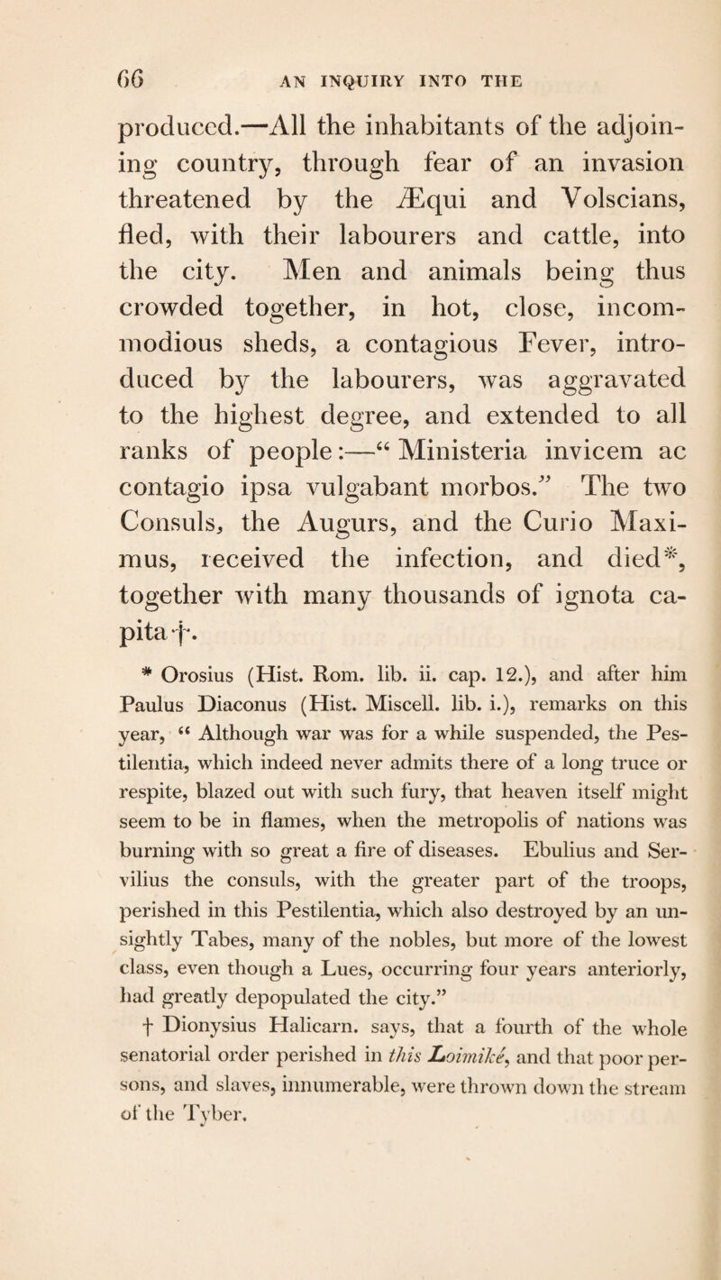produced.—All the inhabitants of the adjoin¬ ing country, through fear of an invasion threatened by the flEqui and Volscians, fled, with their labourers and cattle, into the city. Men and animals being thus crowded together, in hot, close, incom¬ modious sheds, a contagious Fever, intro¬ duced by the labourers, was aggravated to the highest degree, and extended to all ranks of people :—“ Ministeria invicem ac contagio ipsa vulgabant morbosA The two Consuls, the Augurs, and the Curio Maxi¬ mus, received the infection, and died*, together with many thousands of ignota ca¬ pita j'. * Orosius (Hist. Rom. lib. ii. cap. 12.), and after him Paulus Diaconus (Hist. Miscell. lib. i.), remarks on this year, 44 Although war was for a while suspended, the Pes- tilentia, which indeed never admits there of a long truce or respite, blazed out with such fury, that heaven itself might seem to be in flames, when the metropolis of nations was burning with so great a fire of diseases. Ebulius and Ser- vilius the consuls, with the greater part of the troops, perished in this Pestilentia, which also destroyed by an un¬ sightly Tabes, many of the nobles, but more of the lowest class, even though a Lues, occurring four years anteriorly, had greatly depopulated the city.” t Dionysius Halicarn. says, that a fourth of the whole senatorial order perished in this Loimike, and that poor per¬ sons, and slaves, innumerable, were thrown down the stream of the Tyber,