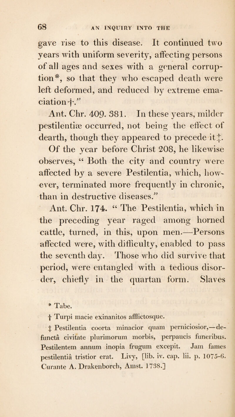 gave rise to this disease. It continued two years with uniform severity, affecting persons of all ages and sexes with a general corrup¬ tion*, so that they who escaped death were left deformed, and reduced by extreme ema¬ ciation q*/' Ant. Chr. 409* 381. In these years, milder pestilentioe occurred, not being the effect of dearth, though they appeared to precede it J. Of the year before Christ 208, he likewise observes, “ Both the city and country were affected by a severe Pestilentia, which, how¬ ever, terminated more frequently in chronic, than in destructive diseases/' Ant. Chr. 174. “ The Pestilentia, which in the preceding year raged among horned cattle, turned, in this, upon men.—Persons affected were, with difficulty, enabled to pass the seventh day. Those who did survive that period, were entangled with a tedious disor¬ der, chiefly in the quartan form. Slaves * Tabe. f Turpi made exinanitos afflictosque. J Pestilentia coorta minacior quam perniciosior,—de- functa civitate plurimorum morbis, perpaucis funeribus. Pestilentem annum inopia frugum excepit. Jam fames pestilentia tristior erat. Livy, [lib. iv. cap. lii. p. 1075-6. Curante A. Drakenborch, Amst. 1738.]