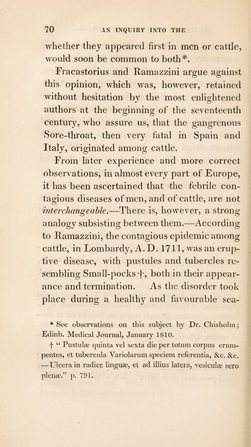 whether they appeared first in men or cattle, would soon be common to both*. Fracastorius and Ramazzini argue against this opinion, which wTas, however, retained without hesitation by the most enlightened authors at the beginning of the seventeenth century, who assure us, that the gangrenous Sore-throat, then very fatal in Spain and Italy, originated among cattle. From later experience and more correct observations, in almost every part of Europe, it has been ascertained that the febrile con¬ tagious diseases of men, and of cattle, are not interchangeable.—There is, however, a strong analogy subsisting between them.—According to Ramazzini, the contagious epidemic among cattle, in Lombardy, A. D. 1711? was an erup¬ tive disease, with pustules and tubercles re¬ sembling Small-pocks *f*, both in their appear¬ ance and termination. As the disorder took place during a healthy and favourable sea- * See observations on this subject by Dr. Chisholm; Edinb. Medical Journal, January 1810. \ 66 Pustulae quinta vel sexta die per totum corpus erum- pentes, et tubercula Variolarum speciem referenda, &c. &c. —Ulcerain radice linguae, et ad illius latera, vesiculae sero plense.” p. 791.