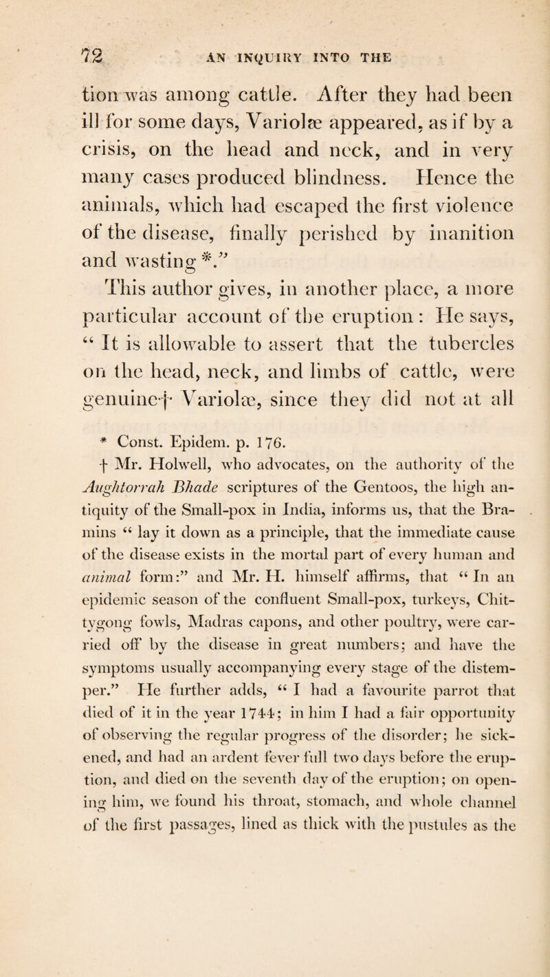 tion was among cattle. After they had been ill for some days, Variolse appeared, as if by a crisis, on the head and neck, and in very many cases produced blindness. Hence the animals, which had escaped the first violence of the disease, finally perished by inanition and wasting This author gives, in another place, a more particular account of the eruption: He says, “ It is allowable to assert that the tubercles on the head, neck, and limbs of cattle, were genuinef* Variolse, since they did not at all * Const. Epidem. p. 176. f Mr. Holwell, who advocates, on the authority of the Aughtorrah Bhade scriptures of the Gentoos, the high an¬ tiquity of the Small-pox in India, informs us, that the Bra- mins 44 lay it down as a principle, that the immediate cause of the disease exists in the mortal part of every human and animal form:” and Mr. H. himself affirms, that 44 In an epidemic season of the confluent Small-pox, turkeys, Chit- tygong fowls, Madras capons, and other poultry, were car¬ ried off’ by the disease in great numbers; and have the symptoms usually accompanying every stage of the distem¬ per.” He further adds, 44 I had a favourite parrot that died of it in the year 1744; in him I had a fair opportunity of observing the regular progress of the disorder; he sick¬ ened, and had an ardent fever full two days before the erup¬ tion, and died on the seventh day of the eruption; on open¬ ing him, we found his throat, stomach, and whole channel of the first passages, lined as thick with the pustules as the