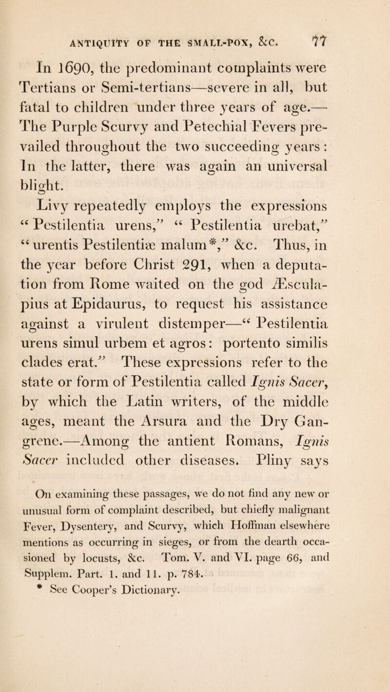 In 1690, the predominant complaints were Tertians or Semi-tertians—severe in all, but fatal to children under three years of age.— The Purple Scurvy and Petechial Fevers pre¬ vailed throughout the two succeeding years : In the latter, there was again an universal blight. Livy repeatedly employs the expressions “ Pestilentia urens/’ “ Pestilentia urebat,” “ urentis Pestilentiae malum &c. Thus, in the year before Christ 291, when a deputa¬ tion from Rome waited on the god iEscula- pius at Epidaurus, to request his assistance against a virulent distemper—“ Pestilentia urens simul urbem et agros: portento similis clades eratA These expressions refer to the state or form of Pestilentia called Ignis Sacer, by which the Latin writers, of the middle ages, meant the Arsura and the Dry Gan¬ grene.—Among the antient Romans, Ignis Sacer included other diseases. Pliny says On examining these passages, we do not find any new or unusual form of complaint described, but chiefly malignant Fever, Dysentery, and Scurvy, which Hoffman elsewhere mentions as occurring in sieges, or from the dearth occa¬ sioned by locusts, &c. Tom. V. and VI. page 66, and Supplem. Part. 1. and 11. p. 784. * See Cooper’s Dictionary.