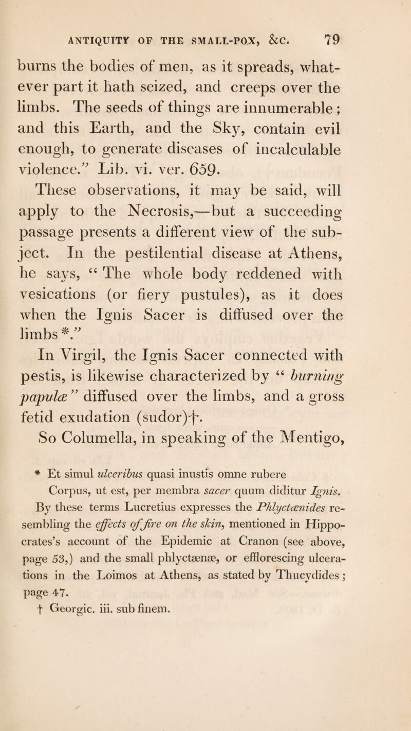 burns the bodies of men, as it spreads, what¬ ever part it hath seized, and creeps over the limbs. The seeds of things are innumerable* and this Earth, and the Sky, contain evil enough, to generate diseases of incalculable violence/' Lib. vi. ver. 659. These observations, it may be said, will apply to the Necrosis,—but a succeeding passage presents a different view of the sub¬ ject. In the pestilential disease at Athens, he says, “ The whole body reddened with vesications (or fiery pustules), as it does when the Ignis Sacer is diffused over the limbs In Virgil, the Ignis Sacer connected with pestis, is likewise characterized by “ burning papula ” diffused over the limbs, and a gross fetid exudation (sudor)-f*. So Columella, in speaking of the Mentigo, * Et simul ulceribus quasi inustis omne rubere Corpus, ut est, per membra sacer quum diditur Ignis. By these terms Lucretius expresses the Phtyctamides re¬ sembling the effects ofjire on the skin, mentioned in Hippo¬ crates’s account of the Epidemic at Cranon (see above, page 53,) and the small phlyctaenae, or efflorescing ulcera¬ tions in the Loimos at Athens, as stated by Thucydides ; page 47. t Georgic. iii. sub finem.