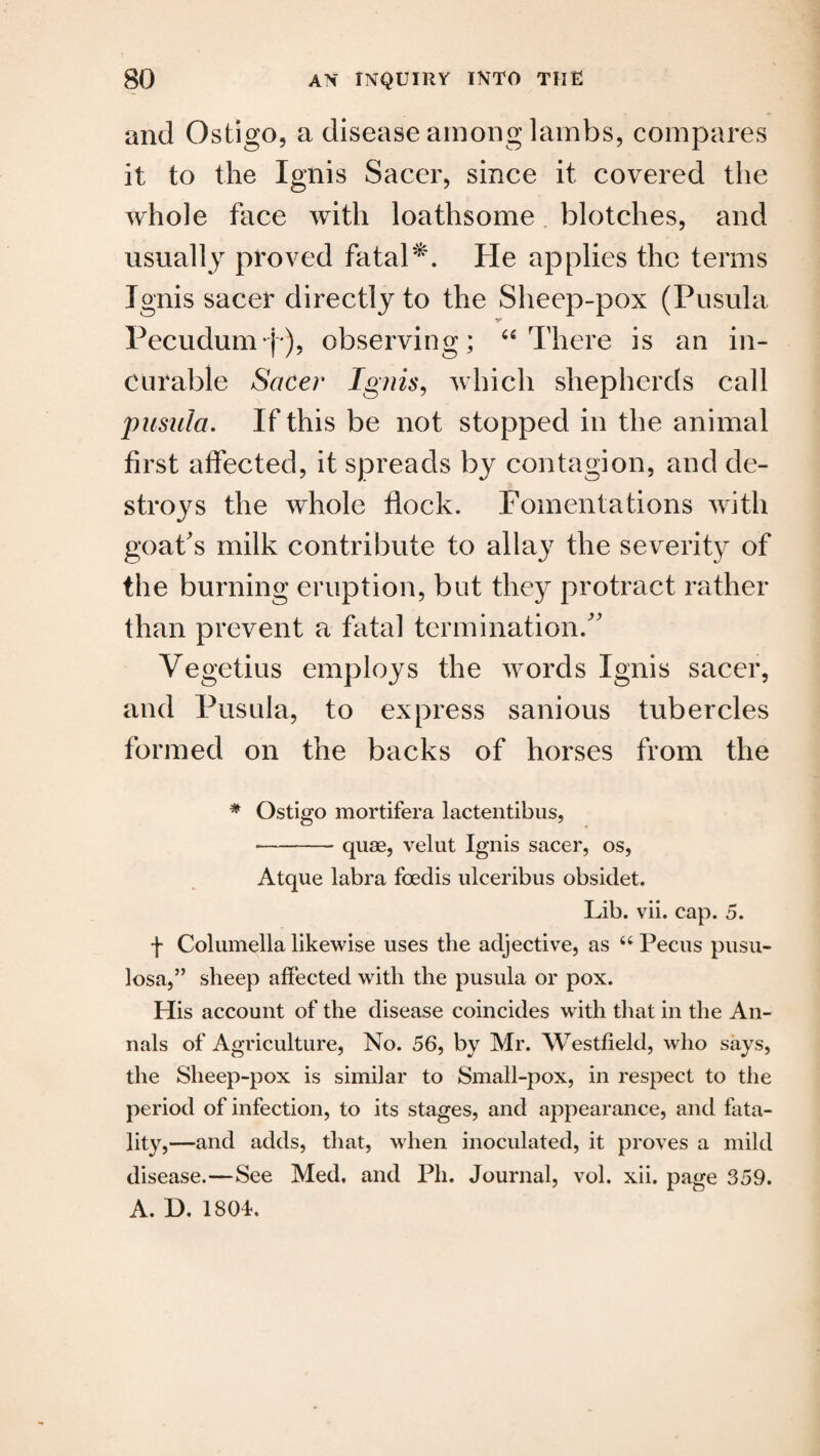 and Ostigo, a disease among lambs, compares it to the Ignis Sacer, since it covered the whole face with loathsome blotches, and usually proved fatal'. He applies the terms Ignis sacer directly to the Sheep-pox (Pusula Pecudumj), observing; “There is an in¬ curable Sacer Ignis, which shepherds call pusula. If this be not stopped in the animal first affected, it spreads by contagion, and de¬ stroys the whole flock. Fomentations with goat's milk contribute to allay the severity of the burning eruption, but they protract rather than prevent a fatal termination. Vegetius employs the words Ignis sacer, and Pusula, to express sanious tubercles formed on the backs of horses from the # Ostigo mortifera lactentibus, >—-quae, velut Ignis sacer, os, Atque labra fcedis ulceribus obsidet. Lib. vii. cap. 5. f Columella likewise uses the adjective, as “ Pecus pusu- losa,” sheep affected with the pusula or pox. His account of the disease coincides with that in the An¬ nals of Agriculture, No. 56, by Mr. Westfield, who says, the Sheep-pox is similar to Small-pox, in respect to the period of infection, to its stages, and appearance, and fata¬ lity,—and adds, that, when inoculated, it proves a mild disease.—See Med. and Ph. Journal, vol. xii. page 359. A. D. 1801.
