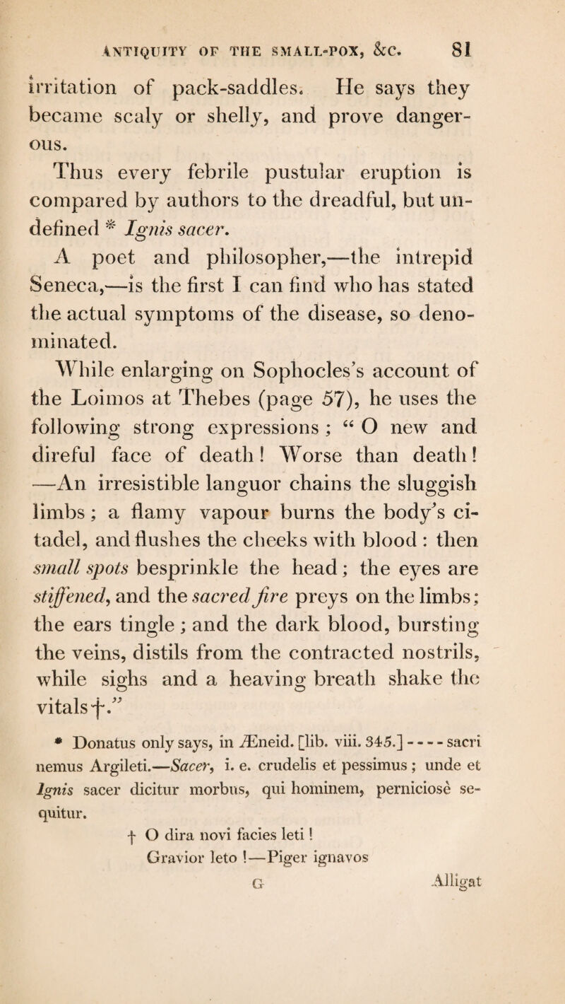 irritation of pack-saddles* He says they became scaly or shelly, and prove danger¬ ous. Thus every febrile pustular eruption is compared by authors to the dreadful, but un¬ defined Ignis sacer. A poet and philosopher,—the intrepid Seneca,—is the first I can find who has stated the actual symptoms of the disease, so deno¬ minated. While enlarging on Sophocles's account of the Loimos at Thebes (page 57), he uses the following strong expressions ; “ O new and direful face of death! Worse than death! —An irresistible languor chains the sluggish limbs; a flamy vapour burns the body's ci¬ tadel, and flushes the cheeks with blood : then small spots besprinkle the head; the eyes are stiffened, and the sacred fire preys on the limbs; the ears tingle; and the dark blood, bursting the veins, distils from the contracted nostrils, while sighs and a heaving breath shake the vitals flA * Donatus only says, in iEneid. [lib. viii. 345.]-- sacri nemus Argileti.—Sacer, i. e. crudelis et pessimus ; unde et Ignis sacer dicitur morbus, qui hominem, perniciose se- quitur. f O dira novi facies leti! Gravior leto !—Piger ignavos Alligat G